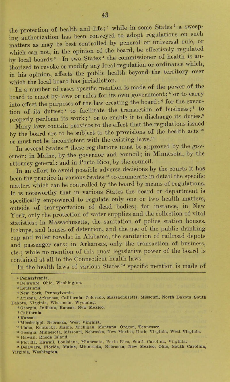 the protection of health and life- while in some States^ a sweep- ing authorization has been conveyed to adopt regulations on such matters as may be best controlled by general or universal rule, or which can not, in the opinion of the board, be effectively regulated by local boards.^ In two States* the commissioner of health is au- thorized to revoke or modify any local regulation or ordinance which, in his opinion, affects the public health beyond the territory over which the local board has jurisdiction. In a number of cases specific mention is made of the power of tho board to enact by-laws or rules for its own government; ^ or to carry into effect the purposes of the law creating the board;« for the execu- tion of its duties;^ to facilitate the transaction of business;« to properly perform its work; ^ or to enable it to discharge its duties.^ Many laws contain provisos to the effect that the regulations issued by the board are to be subject to the provisions of the health acts  or must not be inconsistent with the existing laws. In several States these regulations must be approved by the gov- ernor; in Maine, by the governor and council; in Minnesota, by the attorney general; and in Porto Rico, by the council. In an effort to avoid possible adverse decisions by the courts it has been the practice in various States to enumerate in detail the specific matters which can be controlled by the board by means of regulations. It is noteworthy that in various States the board or department is specifically empowered to regulate only one or two health matters, outside of transportation of dead bodies; for instance, in New York, only the protection of water supplies and the collection of vital statistics; in Massachusetts, the sanitation of police station houses, lockups, and houses of detention, and the use of the public drinking cup and roller towels; in Alabama, the sanitation of railroad depots and passenger cars; in Arkansas, only the transaction of business, etc.; while no mention of this quasi legislative power of the board is contained at all in the Connecticut health laws. In the health laws of various States  specific mention is made of 1 Pennsylvania. Delaware, Ohio, Washington. » Louisiana. • New yorl£, Pennsylvania.  Arizona, Arkansas, California, Colorado, Massachusetts, Missouri, North Dakota, South Dakota, Virginia, Wisconsin, Wyoming. • Georgia, Indiana, Kansas, New Mexico. 1 California. • Kansas. •Mississippi, Nebraska, West Virginia. w Idaho, Kentucky, Maine, Michigan, Montana, Oregon, Tennessee.  Georgia, Minnesota, Missouri, Nebraska, New Mexico, Utah, Virginia, West Virginia.  Hawaii, Rhode Island.  Florida, Hawaii, Louisiana, Minnesota, Porto Rico, South Carolina, Virginia.  Delaware, Florida, Maine, Minnesota, Nebraska, New Mexico, Ohio, South Carolina, Virginia, Washington.