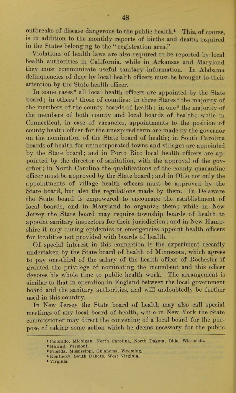 outbreaks of disease dangerous to the public health.* This, of course, is in addition to the monthly reports of births and deaths required in the States belonging to the  registration area. Violations of health laws are also required to be reported by local health authorities in California, while in Arkansas and Maryland they must communicate useful sanitary information. In Alabama delinquencies of duty by local health officers must be brought to their attention by the State health officer. In some cases ^ all local health officers are appointed by the State board; in others^ those of counties; in three States* the majority of the members of the county boards of health; in one' the majority of the members of both county and local boards of health; while in Connecticut, in case of vacancies, appointments to the position of county health officer for the unexpired term are made by the governor on the nomination of the State board of health; in South Carolina boards of health for unincorporated towns and villages are appointed by the State board; and in Porto Rico local health officers are ap- pointed by the director of sanitation, with the approval of the gov- ernor; in North Carolina the qualifications of the county quarantine officer must be approved by the State board; and in Ohio not only the appointments of village health officers must be approved by the State board, but also the regulations made by them. In Delaware the State board is empowered to encourage the establishment of local boards, and in Maryland to organize them; while in New Jersey the State board may require township boards of health to appoint sanitary inspectors for their jurisdiction; and in New Hamp- shire it may during epidemics or emergencies appoint health officers for localities not provided with boards of health. 01 special interest in this connection is the experiment recently undertaken by the State board of health of Minnesota, which agrees to pay one-third of the salary of the health officer of Rochester if granted the privilege of nominating the incumbent and this officer devotes his whole time to public health work. The arrangement is similar to that in operation in England between the local government board and the sanitary authorities, and will undoubtedly be further used in this country. In New Jersey the State board of health may also call special meetings of any local board of health, while in New York the State commissioner may direct the convening of a local board for the pur- pose of taking some action which he deems necessary for the public 1 Colorado, Michigan, North Carolloa, North Dakota, Ohio, Wisconsin. • Hawaii, Vermont. • Florida, Mississippi, Olflahoma, Wyoming. • Kentucky, South Dakota, West Virginia. » Virginia.