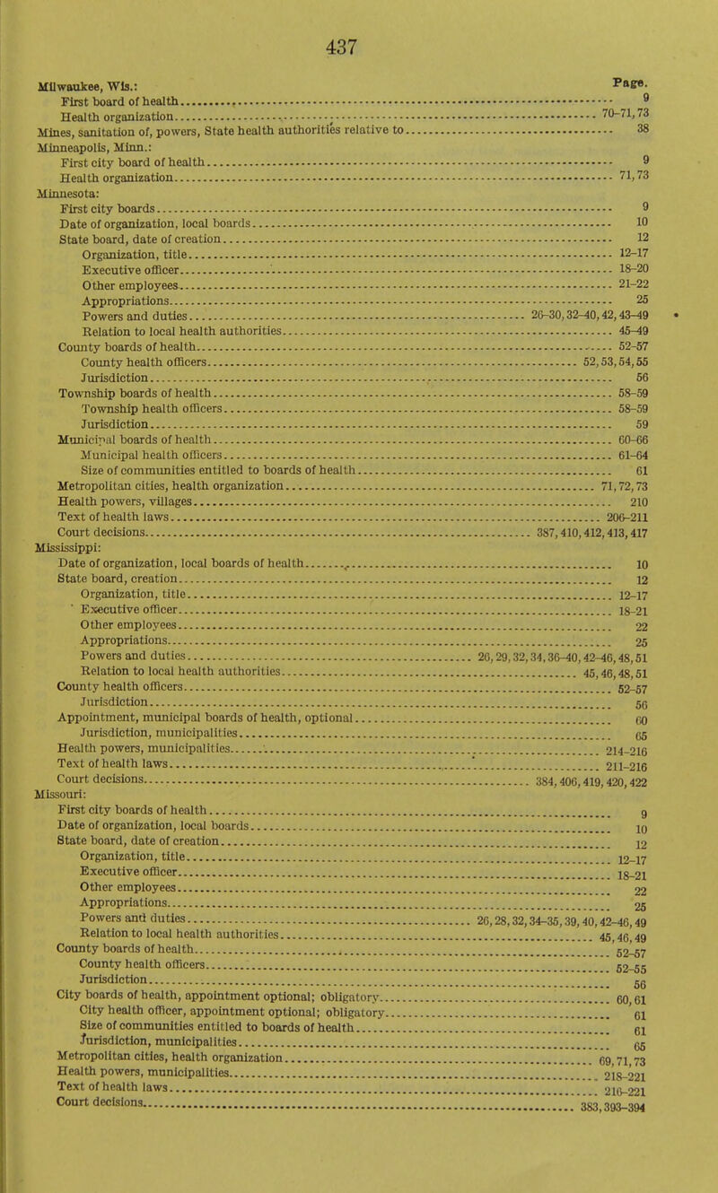 Milwaukee, Wis.: Tag^. First board of health ^ Health organization ; 70-71,73 Mines, sanitation of, powers, State health authorities relative to 38 Minneapolis, Minn.: First city board of health 9 Health organization 71,73 Minnesota: First city boards 9 Date of organization, local boards , 10 State board, date of creation 12 Organization, title 12-17 Executive oflBcer 18-20 Other employees 21-22 Appropriations 25 Powers and duties 20-30,32-40,42,43-49 Relation to local health authorities 45-49 County boards of health 52-57 County health officers 52,53,54,55 Jurisdiction ,. 56 Township boards of health 58-59 Township health officers 58-59 Jurisdiction 59 Municiyal boards of heaitli 60-66 Municipal health officers 61-64 Size of communities entitled to boards of health 61 Metropolitan cities, health organization 71,72,73 Health powers, villages 210 Text of health laws 200-211 Court decisions 387,410,412,413,417 Mississippi: Date of organization, local boards of health ^ 10 State board, creation 12 Organization, title 12-17 Ejsecutive officer 18-21 Other employees 22 Appropriations 25 Powers and duties 20,29,32,34,36-40,42-46,48,51 Relation to local health authorities 45,46,48,51 Coimty health officers 52-57 Jurisdiction Sg Appointment, municipal boards of health, optional 00 Jurisdiction, municipalities 65 Health powers, municipalities '. 214-216 Text of health laws '. 211-216 Court decisions 384,406,419,420,422 Missouri: First city boards of health g Date of organization, local boards 20 State board, date of creation 12 Organization, title 12-17 Executive officer 18-21 Other employees 22 Appropriations 26 Powers and duties 20,28,32,34-35,39,40,42-46,49 Relation to local health authorities 45 45 49 County boards of health 52-57 County health officers 62-55 Jurisdiction gg City boards of health, appointment optional; obligatory 60,61 City health officer, appointment optional; obligatory d Size of communities entitled to boards of health 61 Jurisdiction, municipalities 66 Metropolitan cities, health organization 69 71 73 Health powers, municipalities 218-221 Text of health laws  216-22I Court decisions 383,393-394