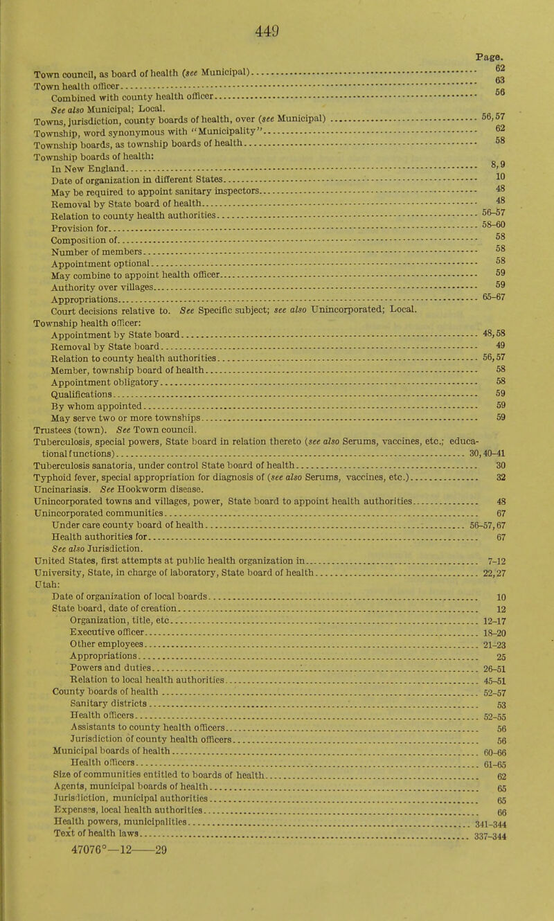 Page. on Town council, as board of health {see Municipal) ^ Town heal Ih officer Combined with county health officer ■See also Municipal; Local. Towns, jurisdiction, county boards of health, over (see Municipal) 56,57 Township, word synonymous with Municipality 62 Township boards, as township boards of health 68 Township boards of health: In New England 8,9 Date of organization in different States ■ 1° May be required to appoint sanitary inspectors 48 Removal by State board of health 48 Belation to coxmty health authorities 56-57 Provision for ^8-60 Composition of ^8 Niunber of members ^8 Appointment optional 58 May combine to appoint health officer 59 Authority over villages 59 Appropriations 65-67 Court decisions relative to. See Specific subject; see also Unincorporated; Local. Township health officer: Appointment by State board 48,58 Removal by State board 49 Relation to county health authorities 56,57 Member, township board of health 58 Appointment obligatory 68 Qualifications 59 By whom appointed 59 May serve two or more townships 59 Trustees (tovra). See Town council. Tuberculosis, special powers. State board in relation thereto {see also Serums, vaccines, etc.; educa- tional functions) 30,40-41 Tuberculosis sanatoria, under control State board of health 30 Typhoid fever, special appropriation for diagnosis of (see also Serums, vaccines, etc.) 32 Uncinariasis. See Hookworm disease. Unincorporated tovras and villages, power. State board to appoint health authorities 48 Unincorporated communities 67 Under care county board of health 56-57,67 Health authorities for 67 See also Jurisdiction. United States, first attempts at public health organization in 7-12 University, State, in charge of laboratory. State board of health 22,27 Utah: Date of organization of local boards 10 State board, date of creation 12 Organization, title, etc 12-17 Executive officer 18-20 Other employees 21-23 Appropriations 25 Powers and duties 26-51 Relation to local health authorities 45-51 County boards of health 52-57 Sanitary districts 53 Health officers 52-55 Assistants to county health officers 56 Jurisdiction of county health officers 56 Municipal boards of health 60-66 Health officers 61-65 Size of communities entitled to boards of health 62 Agents, municipal boards of health 65 Jurisrliction, municipal authorities 65 Expenses, local health authorities 66 Health powers, municipalities 341-344 Text of health laws 337-344 47076°—12 29