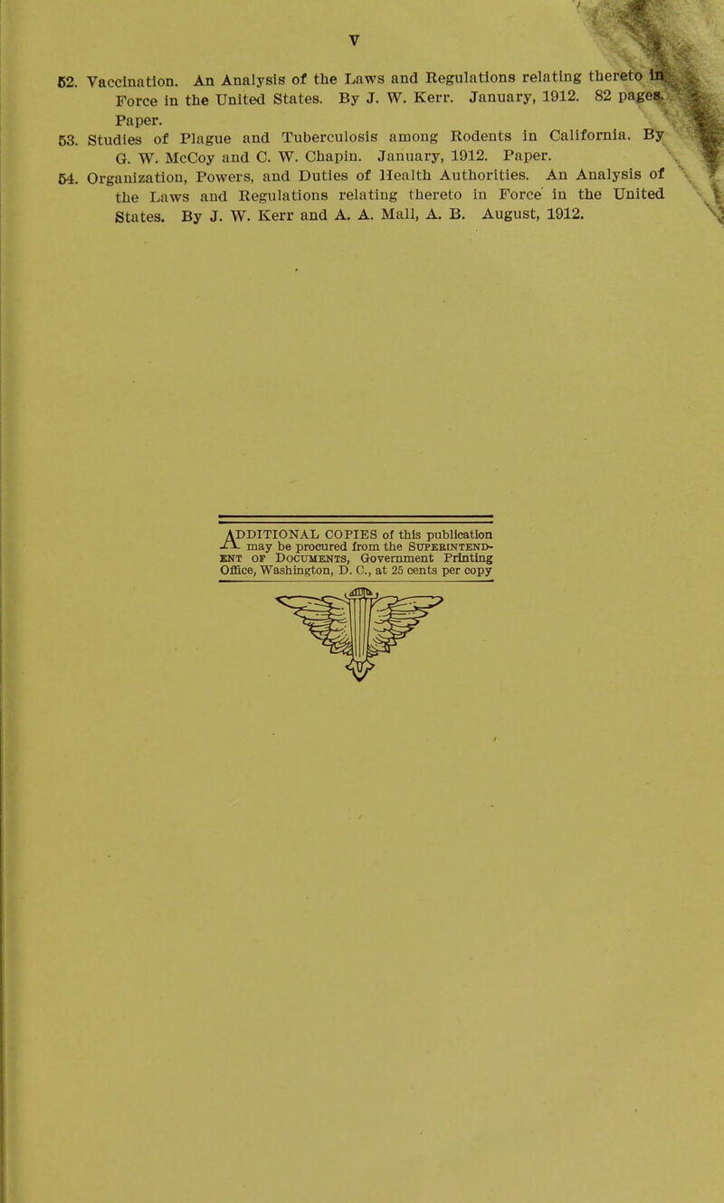 62. Vaccination, An Analysis of the Laws and Regulations relating thereto In Force in the United States. By J. W. Kerr. January, 1912. 82 pages. Paper. 53. Studies of Plague and Tuberculosis among Rodents In California. By G. W. McCoy and C. W. Chapin. January, 1912. Paper. 54. Organization, Powers, and Duties of Health Authorities. An Analysis of the Laws and Regulations relating thereto in Force' in the United States. By J. W. Kerr and A. A. Mall, A. B. August, 1912. ADDITIONAL COPIES of this publication -ti- may be procured from the Superintend- ent OF Documents, Government Printing Oflace, Washington, D. C, at 25 cents per copy