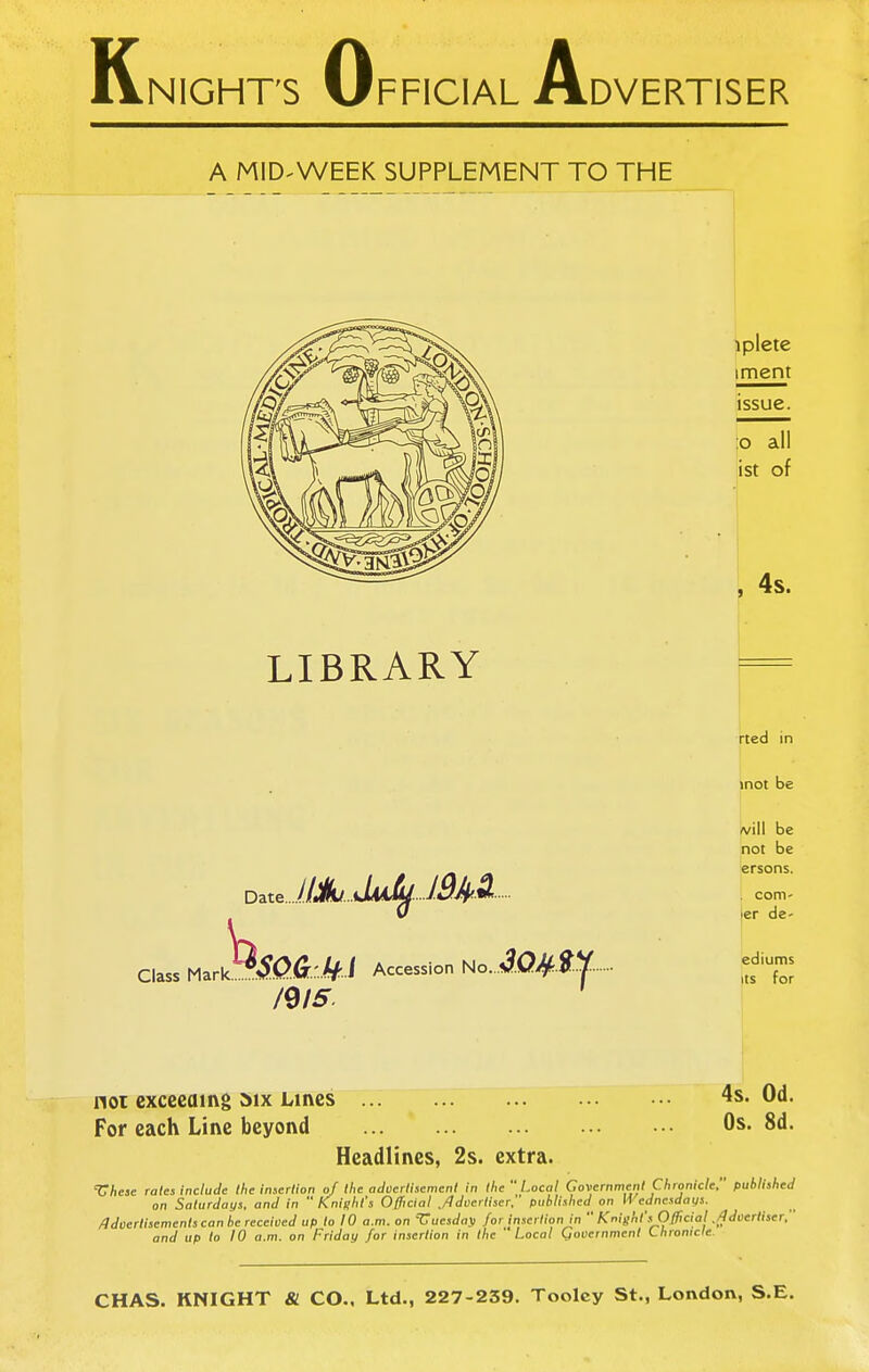 K NIGHT'S 0 A FFICIAL rlDVERTISER A MID-WEEK SUPPLEMENT TO THE , 4s. LIBRARY Date..../M/JiA^ J^^^ Class fAzrk^.SQ.G:'M i Accession No. /9/5. rted in inot be A^iil be not be ersons. . com- jer de- ediums Its for noi cxcccaing »ix Lines For each Line beyond Headlines, 2s. extra. 4s. Od. Os. 8d. 'Chese rales include the insertion of the adcertisemenl in the Local Government Chronicle, published on Saturdays, and in  Knight's Official ,/ldcerliscr, published on li ednesdays. Adoerlisements can he received up to 10 a.m. on 'Vuesda\i for insertion in  Knight's Official ./Idcertiser, and up to 10 a.m. on Friday for insertion in the ' Local Qovernment Lhronicle. CHAS. KNIGHT & CO.. Ltd., 227-239. Toolcy St., London, S.E.