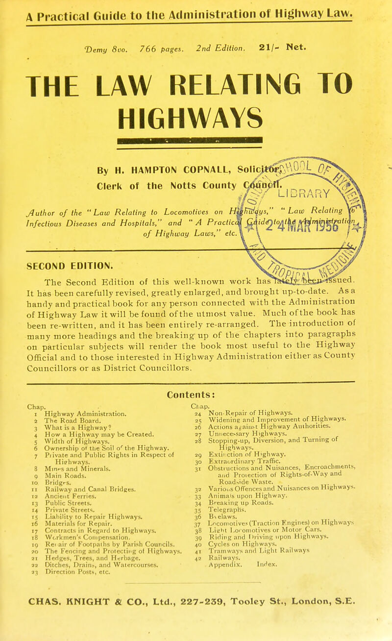 A Practical Guide to the Administration of Highway Law. ■Demt/ 8vo. 766 pages. 2nd Edition. 21/- Nct. THE LAW RELATING TO HIGHWAYS By H. HAMPTON COPNALL, Clerk of the Notts County JlulhoT of the Law Relating to Locomotives on Infectious Diseases and Hospitals, and A Practic of Highway Laws,' etc SECOND EDITION. The Second Edition of this well-known work hf It has been carefully revised, greatly enlarged, and brought up-to-date. As a handy and practical book for any person connected with the Administration of Highway Law it will be found of the utmost value. Much of the book has been re-written, and it has been entirely re-arranged. The introduction of many more headings and the breaking-up of the chapters into paragraphs on particular subjects will render the book most useful to the Highway Official and to those interested in Highway Administration either as County Councillors or as District Councillors. Contents: Chap. ... I Highway Administration. 4 The Road Board. 3 What is a Highway? 4 How a Highway may be Created. 5 Width of Highways. 6 Ownership ol the Soil o' the Highway. 7 Piivate and Public Rights in Respect of Highways. 8 Min>-s and Minerals, q Main Roads. ID Bridgt-s. 11 Railway and Canal Bridges. 12 Ancient Ferries. 13 Public Streets. 14 Private Streets. 15 Liability to Repair Highways. 16 Materials for Repair. 17 Contracts in Regard to Highways. 18 Workmen's Compensation. 19 Rec air o( Footpaihs by Parish Councils. 70 The Fencing and Prolecting of Highways. 21 Hedges, Trees, and Herbage. 22 Ditches, Drain.-., and Watercourses. 23 Direction Posts, etc. Chap. 24 Non Repair of Highways. 25 Widening and Improvement of Highways. 26 Actions a^aill^t Highway Auihorities. 27 Unnecessary Highways. 28 Stopping-up, Diversion, and Turning of H ighways. 29 E.\tii:ction of Highway. 30 Extraordinary Traffic. 31 Obstructions and Nuisances, Encroachnients, and Proiectioii of Rights-of-Way and Roadside Waste. 32 Varioi.s Offences and Nuisanceson Highways. 33 Animals upon Highway. 34 Breaking up Roads. 35 Telegraphs. 36 Bvelaws. 37 Locomotives (Traction Engines) on Highways 38 Liaht Loroniotives or Motor Cars. 39 Riding and Iiriving upon Highways. 40 Cycles on Highways. 41 Tramways and Light Railways 42 Railways. Appendix. Index.