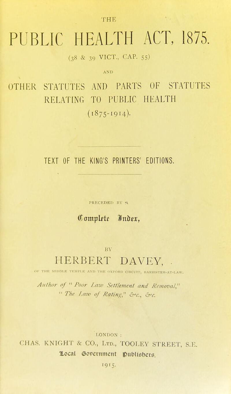 PUBLIC HEALTH ACT, 1875. (38 & 39 VICT., CAP. 55) AND OTHER STATUTES AND PARTS OF STATUTES RELATING TO PUBLIC HEALTH (1875-1914). TEXT OF THE KING'S PRINTERS' EDITIONS. PRKCKDET) I!V -A HV HERBERT DAVEY, - nr TiiF, .Miiini.r: ik.mpi.f-; ami iiin nxi-nRn ciucui-r, hak'histeu-at-i,a\v. Author of  Poor Law Settlement and Removal  The /.aw of Rating, &-r. r.ONDON : CHAS. KNIGHT & CO., Ltd., TOOI/EY STREET, S.E. Xocal ©ovcnimcnt ipuinisbeis. f9f5-