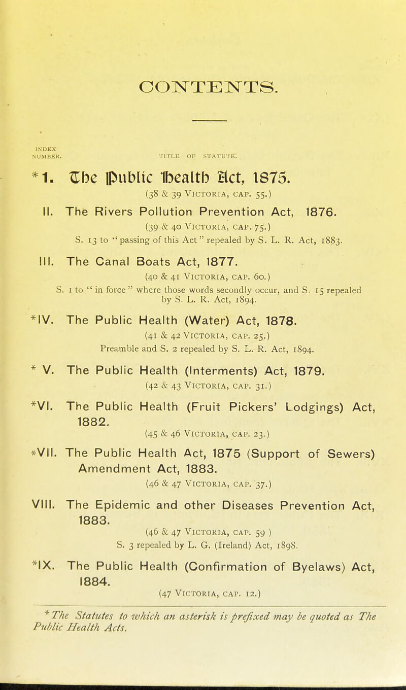 CON^TEINTTS. INDEX NUMBER. TITLE OI-' STATUTE. ZTbe public Ibealtb act, 1875. (38 & 39 Victoria, cap. 55.) II. The Rivers Pollution Prevention Act, 1876. (39 & 40 Victoria, cap. 75.) S. 13 to passing of this Act  repealed by S. L. R. Act, 1883. III. The Canal Boats Act, 1877. (40 & 41 Victoria, cap. 60.) S. I to  in force  where those words secondly occur, and S. 15 repealed by .S. L. R. Act, 1894. *IV. The Public Health (Water) Act, 1878. (41 & 42 Victoria, cap. 25.) Preamble and S. 2 repealed by S. L. R. Act, 1894. * V. The Public Health (Interments) Act, 1879. (42 & 43 Victoria, cap. 31.) *VI. The Public Health (Fruit Pickers' Lodgings) Act, 1882. (45 & 46 Victoria, cap. 23.) *VII. The Public Health Act, 1875 (Support of Sewers) Amendment Act, 1883. (46 & 47 Victoria, cap. 37.) VIII. The Epidemic and other Diseases Prevention Act, 1883. (46 & 47 Victoria, cap. 59 ) S. 3 repealed by L. G. (Ireland) Act, 189S. *IX. The Public Health (Confirmation of Byelaws) Act, 1884. (47 Victoria, cap. 12.) *TAe Statutes to which an asterisk is prefixed may be quoted as The