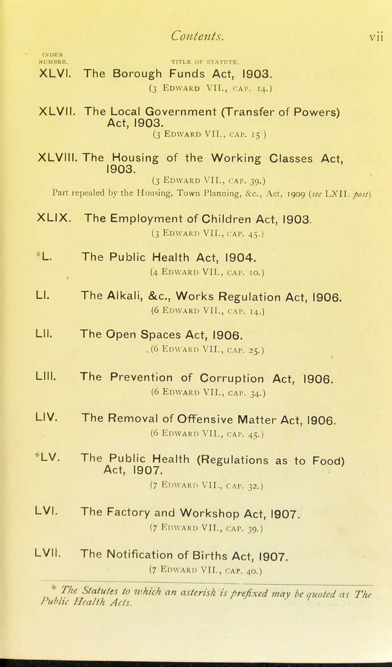 INDKX NUMBER. TITLE OF .STATUTE. XLVI. The Borough Funds Act, 1903. (3 Edward VII., cai'. 14.) XLVII. The Local Government (Transfer of Powers) Act, 1903. (3 Edward VII.. cap. 15 ) XLVIII. The Housing of the Working Classes Act, 1903. (3 Edward VII., cap. 39.) Part repealed by the Housing, Town Planning, &c.. Act, 1909 {see LXTI. post) XLIX. The Employ ment of Children Act, 1903. (3 Edward VII., cap. 45.) *L. The Public Health Act, 1904. {4 Edward VII., cap. 10.) LI. The Alkali, &c., Works Regulation Act, 1906. (6 Edward VII., cap. 14.) Lll. The Open Spaces Act, 1906. .(6 Edward VII., cap. 25.) Llll. The Prevention of Corruption Act, 1906. (6 Edward VII., cap. 34.) LIV. The Removal of Offensive Matter Act, 1906. (6 Edward VII., cap. 45.) *LV. The Public Health (Regulations as to Food) Act, 1907. (7 Edward VII., cap. 32.) LVI. The Factory and Workshop Act, 1907. (7 Edward VII., cap. 39.) LVII. The Notification of Births Act, 1907. (7 Edward VII., cap. 40.) * The Statutes to which an asterisk is prefixed may be Quoted a^ The Public Health Acts. ' '. .