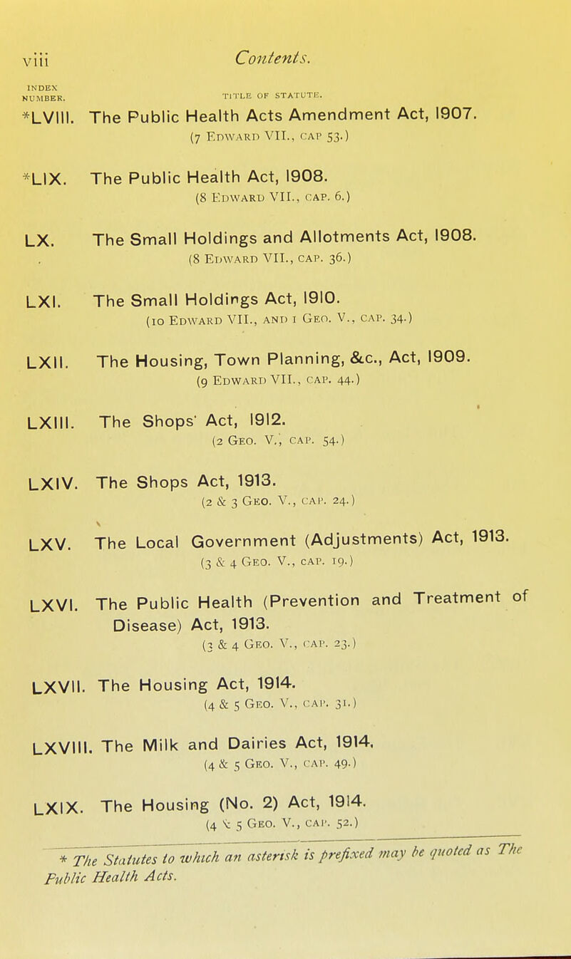 INDEX NUMBER. TITLE OF STATUTE. *LVIII. The Public Health Acts Amendment Act, 1907. (7 EnwARn VII., cap 53.) *LIX. The Public Health Act, 1908. (8 Edwaru VII., CAP. 6.) LX. The Small Holdings and Allotments Act, 1908. (8 EmvARD VII., CAP. 36.) LXI. The Small Holdings Act, 1910. (10 Edward VII., and i Geo. V., cap. 34.) LXII. The Housing, Town Planning, &.C., Act, 1909. {9 Edward VII., cap. 44.) LXIII. The Shops' Act, 1912. (2 Geo. v.; cap. 54.) LXiV. The Shops Act, 1913. (2 & 3 Geo. v., cap. 24.) LXV. The Local Government (Adjustments) Act, 1913. (3 & 4 Geo. v., cap. 19.) LXVI. The Public Health (Prevention and Treatment of Disease) Act, 1913. (3 & 4 Geo. v., cap. 23.) LXVII. The Housing Act, 1914. (4 & 5 Geo. v., cap. 31.) LXVIIl, The Milk and Dairies Act, 1914. (4 & 5 Geo. v., cap. 49.) LXIX. The Housing (No. 2) Act, 1914, (4 S: 5 Geo. v., cai'. 52.) Statutes to which an asterisk is prefixed may he <pwted as The