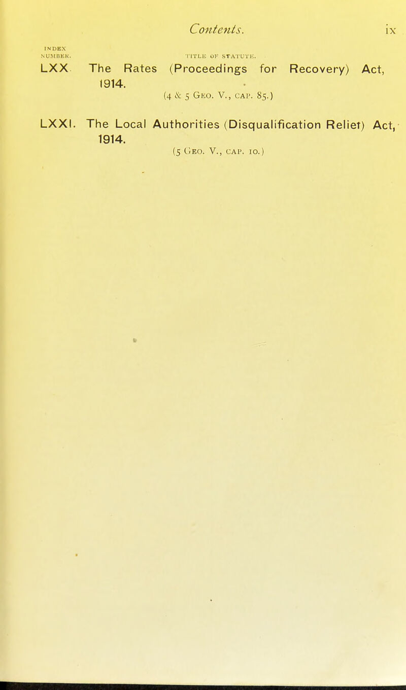 INDEX NUMBER. ITrLK OF STATUI K. LXX The Rates (Proceedings for Recovery) Act, 1914. (4>& 5 Gko. v., cap. 85.) LXXI. The Local Authorities (Disqualification Reliet) Act, 1914. (5 CIeo. v., cap. 10.)