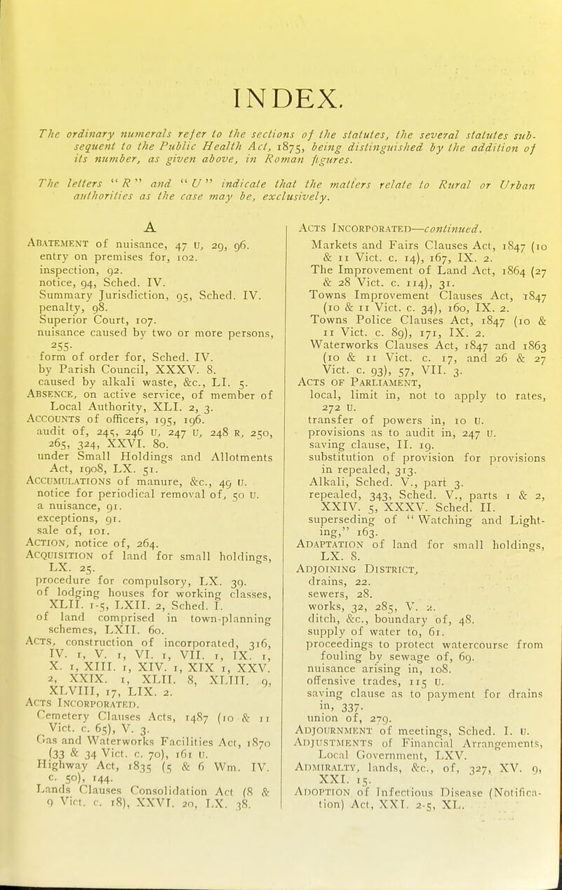 INDEX. The ordinary 7iumcrals refer io the sections of the statutes, the several statutes sub- sequent to the Public Health Act, 1875, being distinguished by the addition of its number, as given above, in Roman figures. The letters  R  and  U indicate that the inatiers relate to Rural or Urban authorities as the case may be, exclusively. A AHATEiMENT of nuisance, 47 \j, 29, 96. entry on premises for, 102. inspection, 92. notice, 94, Sched. IV. Summary Jurisdiction, 95, Sched. IV. penalty, 98. Superior Court, 107. nuisance caused by two or more persons, 255- form of order for, Sched. IV. by Parish Council, XXXV. 8. caused by alkali waste, &c., LI. 5. Absence^ on active service, of member of Local Authority, XLI. 2, 3. Accounts of officers, 195, 196. audit of, 24s, 246 247 u, 248 r, 250, 265, 324, XXVI. 80. under Small Holdings and Allotments Act, 1908, LX. 51. AccuiEULATiONS of manure, &c., 49 U. notice for periodical removal of^ 50 U. a nuisance, 91. exceptions, 91. sale of, loi. Action, notice of, 264. Acquisition of land for small holdings, LX. 25. procedure for compulsory, LX. 39. of lodging houses for working classes, XLI I. 1-5, LXII. 2, Sched. I. of land comprised in town-planning schemes, LXII. 60. Acts, construction of incorporated, 316, IV. I, V. I, VI. I, VII. I, IX. I, X. I, XIII. r, XIV. I, XIX I, XXV. 2, XXIX. I, XLII. 8, XLTTT. 9, XLVIII, 17, LIX. 2. Acts Incorporated. Cemetery Clauses Acts, 14S7 (10 it ii Vict. r. 65), V. 3. Cas and Waterworks Facilities Act, 1870 {33 & 34 Vict. c. 70), 161 U. Highway Act, 1835 (.'5 & 6 Wm. IV. c. 50), 144. Lands Clauses Consolidation Act (8 & Acts Incorporated—continued. Markets and Fairs Clauses Act, 1847 (10 & II Vict. c. 14), 167, IX. 2. The Improvement of Land Act, 1864 (27 & 28 Vict. c. 114), 31. Towns Improvement Clauses Act, 1847 (10 & II Vict. c. 34), 160, IX. 2. Towns Police Clauses Act, 1847 (10 & II Vict. c. 89), 171, IX. 2. Waterworks Clauses Act, 1847 and 1863 (10 & II Vict. c. 17, and 26 & 27 Vict. c. 93), 57, VII. 3. Acts of Parliament, local, limit in, not to apply to rates, 272 u. transfer of powers in, 10 U. provisions as to audit in, 247 u. saving clause, II. ig. substitution of provision for provisions in repealed, 313. Alkali, Sched. V., part 3. repealed, 343, Sched. V., parts i & 2, XXIV. 5, XXXV. Sched. II. superseding of  Watching and Light- ing, 163. Adaptation of land for small holdinss, LX. 8. Adjoining District, drains, 22. sewers, 28. works, 32, 285, V. 2. ditch, &c., boundary of, 48. supply of water to, 61. proceedings to protect watercourse from fouling by sewage of, 69. nuisance arising in, 108. offensive trades, 115 U. saving clause as to payment for drains in. 337- union of, 279. ADjouRNAtENT of meetings, Sched. I. (r. Adjustments of Financial Arrangements, Local Government, LXV. Admiralty, lands, &c., of, 327, XV. 9, XXI. 15. Adoption of Infectious Disease (Notifica-