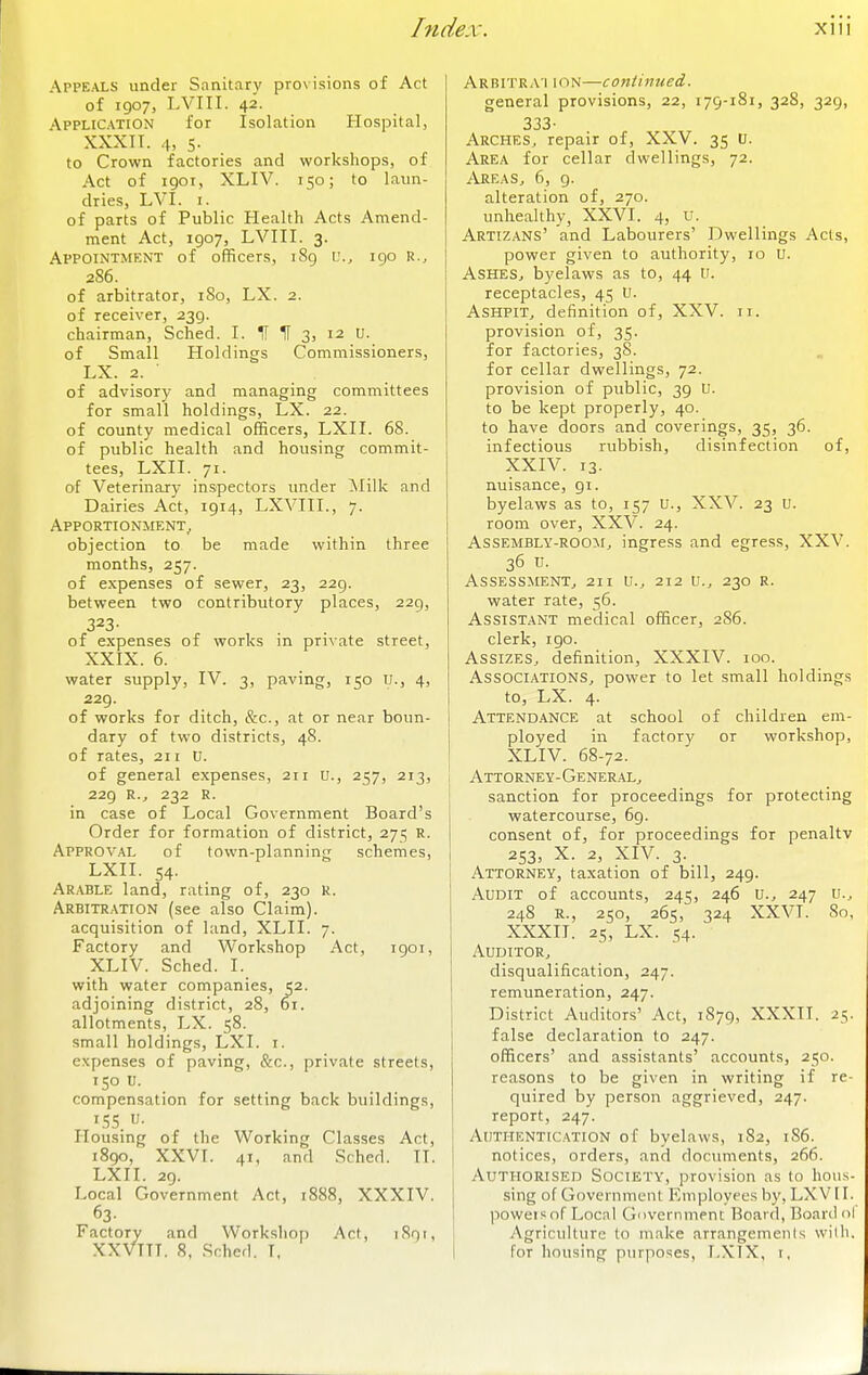 Appeals under Sanitary provisions of Act of 1907, LVIII. 42. Application for Isolation Hospital, XXXIT. 4, s. to Crown factories and workshops, of Act of 1901, XLIV. 150; to laun- dries, LVI. I. of parts of Public Health Acts Amend- ment Act, 1907, LVIII. 3. Appointment of officers, 189 u., 190 R., 286. of arbitrator, iSo, LX. 2. of receiver, 239. chairman, Sched. I. H If 3, 12 U. of Small Holdings Commissioners, LX. 2. of advisory and managing committees for small holdings, LX. 22. of county medical officers, LXII. 68. of public health and housing commit- tees, LXII. 71. of Veterinary inspectors imder Milk and Dairies Act, 1914, LXVIIL, 7. Apportionment^ objection to be made within three months, 257. of expenses of sewer, 23, 229. between two contributory places, 229, 323- of expenses of works in private street, XXIX. 6. water supply, IV. 3, paving, 150 u., 4, 229. of works for ditch, &c., at or near boun- dary of two districts, 48. of rates, 211 U. of general expenses, 211 u., 257, 213, 229 R.J 232 R. in case of Local Government Board's Order for formation of district, 275 R. Approv.'\l of town-planning schemes, LXII. 54. Arable land, rating of, 230 R. Arbitration (see also Claim), acquisition of land, XLII. 7. Factory and Workshop Act, 1901, XLIV. Sched. I. with water companies, 52. adjoining district, 28, 61. allotments, LX. 58. small holdings, LXI. r. expenses of paving, &c., private streets, 150 U. compensation for setting back buildings, 15s. u- Housing of the Working Classes Act, 1890, XXVT. 41, and Sched. II. LXII. 29. Local Government Act, 1888, XXXIV. 63- Factory and Workshop Act, 1891, XXVITT. 8, Sched. I. Arbitrai ion—continued. general provisions, 22, 179-181, 328, 329, 333. Arches^ repair of, XXV. 35 u. Area for cellar dwellings, 72. AreaSj 6, 9. alteration of, 270. unhealthy, XXVI. 4, U. Artiz.\ns' and Labourers' Dwellings Acts, power given to authority, 10 U. AsHESj byelaws as to, 44 u. receptacles, 45 U. Ashpit, definition of, XXV. 11. provision of, 35. for factories, 38. for cellar dwellings, 72. provision of public, 39 U. to be kept properly, 40. to have doors and coverings, 35, 36. infectious rubbish, disinfection of, XXIV. 13. nuisance, gi. byelaws as to, r57 U., XXV. 23 u. room over, XXV. 24. Assembly-room, ingress and egress, XXV. 36 u. Assessment, 211 u., 212 ti., 230 r. water rate, 56. Assistant medical officer, 2S6. clerk, 190. Assizes, definition, XXXIV. 100. Associations, power to let small holdings to, LX. 4. Attend.\nce at school of children em- ployed in factory or workshop, XLIV. 68-72. I Attorney-General, sanction for proceedings for protecting watercourse, 69. consent of, for proceedings for penaltv 253, X. 2, XIV. 3. Attorney, taxation of bill, 249. Audit of accounts, 245, 246 U., 247 u., 248 E., 250, 265, 324 XXVI. 80, XXXII. 25, LX. S4- Auditor, disqualification, 247. remuneration, 247. District Auditors' Act, 1S79, XXXII. 25. false declaration to 247. officers' and assistants' accounts, 250. reasons to be given in writing if re- quired by person aggrieved, 247. report, 247. Authentication of byelaws, 182, 1S6. notices, orders, and documents, 266. Authorised Society, provision as to hous- sing of Government Employees by, LXVII. poweis of Locnl Gnvernmenc Board, Board nl Agriculture to make arrangements willi. for housing purposes, LXIX, i,