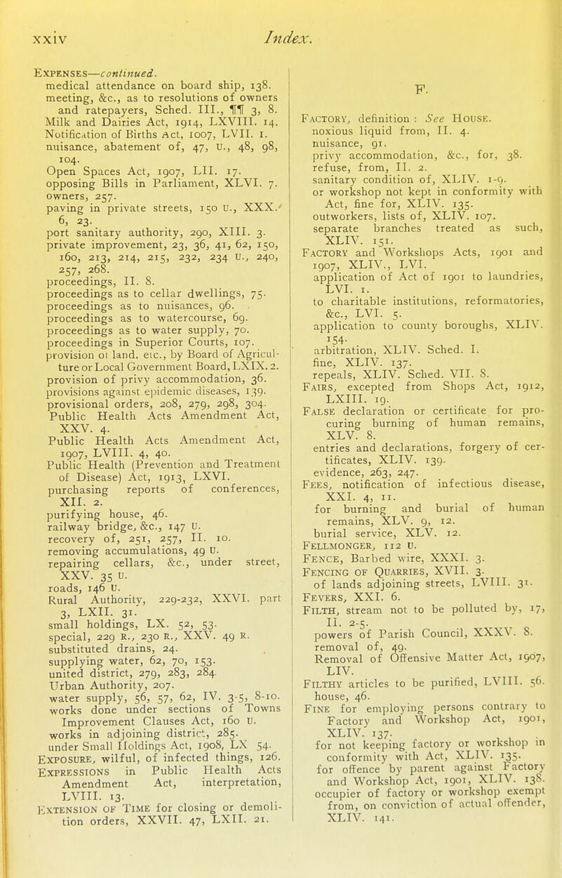 Expenses—continued. medical attendance on board ship, 138. meeting, &c., as to resolutions of owners and ratepayers, Sched. III., IfH 3, 8. Milk and Dairies Act, 1914, LXVIII. 14. Notification of Births Act, 1007, LVII. i. nuisance, abatement of, 47, U., 48, 98, 104. Open Spaces Act, 1907, LII. 17. opposing Bills in Parliament, XLVI. 7. owners, 257. paving in private streets, 150 U., XXX.' 6, 23. port sanitary authority, 290, XIII. 3. private improvement, 23, 36, 41, 62, 150, 160, 2r3, 214, 2r5, 232, 234 U., 240, 257, 268. proceedings, II. 8. proceedings as to cellar dwellings, 75. proceedings as to nuisances, 96. proceedings as to watercourse, 69. proceedings as to water supply, 70. proceedings in Superior Courts, 107. provision 01 land, eic, by Board of Agricul- ture or Local Government Board,LXIX.2. provision of privy accommodation, 36. provisions against epidemic diseases, 139. provisional orders, 208, 279, 298, 304. Public Health Acts Amendment Act, XXV. 4. Public Health Acts Amendment Act, 1907, LVIII. 4, 40. Public Health (Prevention and Treatment of Disease) Act, 1913, LXVI. purchasing reports of conferences, XII. 2. purifying house, 46. railway bridge^ &c., 147 U. recovery of, 25r, 257, II. 10. removing accumulations, 49 U. repairing cellars, &c., under street, XXV. 35 U. roads, 146 U. Rural Authority, 229-232, XXVI. part 3, LXII. 31.' small holdings, LX. 52, 53. special, 229 R., 230 R., XXV. 49 U. substituted drains, 24. supplying water, 62, 70, 153. united district, 279, 283, 284. Urban Authority, 207. water supply, 56, 57, 62, IV. 3-5, 8-10. works done under sections of Towns Improvement Clauses Act, 160 U. works in adjoining district, 285. under Small Holdings Act, 1908, LX 54. Exposure, wilful, of infected things, 126. Expressions in Public Health Acts Amendment Act, interpretation, LVIII. 13. Fxtension of Time for closing or demoli- tion orders, XXVII. 47, LXII. 21. p. F.ACTORY, definition : See House. noxious liquid from, II. 4. nuisance, 91. privy accommodation, &c., for, 38. refuse, from, II. 2. sanitary condition of, XLIV. 1-9. or workshop not kept in conformity with Act, fine for, XLIV. 135. outworkers, lists of, XLIV. 107. separate branches treated as such, XLIV. 151. Factory and Workshops Acts, 1901 and 1907, XLIV., LVI. application of Act of r90i to laundries, LVI. I. to charitable institutions, reformatories, &c., LVI. 5. application to county boroughs, XLIV. 154- arbitration, XLIV. Sched. I. fine, XLIV. 137. repeals, XLIV. Sched. VII. 8. Fairs, excepted from Shops Act, 1912, LXIII. 19. False declaration or certificate for pro- curing burning of human remains, XLV. 8. entries and declarations, forgery of cer- tificates, XLIV. 139. evidence, 263, 247. Fees, notification of infectious disease, XXI. 4, II. for burning and burial of human remains, XLV. 9, 12. burial service, XLV. 12. Fellmonger, 112 U. Fence, Barbed wire, XXXI. 3. Fencing of Quarries, XVII. 3. of lands adjoining streets, LVIII. 31. Fevers, XXI. 6. Filth, stream not to be polluted by, 17, II. 2-5. powers of Parish Council, XXXV. 8. removal of, 49. Removal of Offensive Matter Act, 1907, LIV. Filthy articles to be purified, LVIII. 56. house, 46. Fine for employing persons contrary to Factory and Workshop Act, 190T, XLIV. 137. for not keeping factory or workshop in conformity with Act, XLIV. 135. for offence by parent against Factory and Workshop Act, 1901, XLIV. 13S. occupier of factory or workshop exempt from, on conviction of actual offender, XLIV. 141.