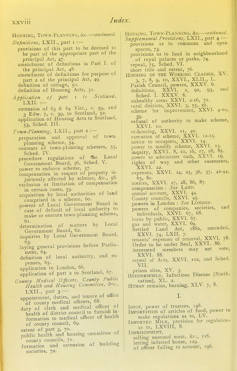 Housing, Town-Planning, ii.c.—continued. Definitions, LXTI., part i :— provisions of tliis part to be deemed to be part of the appropriate part of the principal Act, 47. amendment of definitions in Part I. of the principal Act, 48. amendment of definitions for purpose of part 2 of the principal Act, 49. definition of cottage, 50. definition of Housing Acts, 51. A f-plication of fart i to Scotland, LXII. :— extension of 63 & 64 Vict., c. 59, and 3 Edw. 7, c. 39, to Scotland, 52. application of Housing Acts to Scotland, 53, Sched. III. Town-Planning, LXII., part 2 :— preparation and approval of town- planning scheme, 54. contents of town-planning schemes, 55, Sched. IV. procedure regulations of flie Local Government Board, 56, Sched. V. power to enforce scheme, 57. . i compensation in respect of property in- juriously affected by scheme, &c., 58. exclusion or limitation of compensation j in certain cases, 59. j- , 1 i acquisition by local authorities of land I comprised in a scheme, 60. powers of Local Government Board in case of default of local authority to make or execute town-planning scheme, determination of matters by Local Government Board, 62. inquiries by Local Government Board, 63. laying general provisions before Parlia- ment, 64. definition of local authority, and ex- penses, 65. application to London, 66. application of part 2 to Scotland, 67. County Medical Officers, County Public Health and Housing Committee, Gfc, LXII., part 3 ^ „ • appointment, duties, and tenure of office of county medical officers, 6S. duty of clerk and medical officer o± health of district council to furnish in- formation to medical officer of health of county council, 69. extent of part 3, 70. public health and housing committee ot county councils, 71. formation and extension of building societies, 72. Housing, Town-Planning, Slc—continued. Sufflemental Provisions, LXII., part 4 provisions as to commons and open spaces, 73. provisions as to land in neighbourhood of royal palaces or parks, 74. repeal, 75) Sched. VI. short title and extent, 76. Housing of the Working Classes., XV. 3, 7, 8, 9, 10, XXVI., XLIL, L. Parish Council, powers, XXXV. 6. definitions, XXVI. 2, 92, 93, and Sched. I. XXXV. 6. unhealthy areas XXVI. 2-16, 72. rural districts, XXVI. 3, 55, 56- scheme for improvement, XXVI. 4-1°! 39. refusal of authority to make scheme, XXVI. 10. re-housing, XXVI. 11, 40. execution of scheme, XXVI. 12-15. notice to occupiers, XXVI. 14. power to modify scheme, XXVI. 15. inquiry, XXVI. 8, 10, 16, 17, 18, 85. power to administer oath, XX\I. 19. rif^hts of way and other easements, XXVI. 22. expenses, XXVI. 24, 25, 36, 37, 42-44= 6s, 80. notices, XXVI. 27, 28, 86, 87. compensation : See Land. annual account, XXVI. 44. County councils, XXVI. 45. powers in London : See London. powers of companies, societies, and individuals, XXVI. 67, 68. loans by public, XXVI. 67. gas and water, XXVI. 69. Settled Land Act, 1882, amended, XXVI. 74, LXII. 7. tenants' expenses of removal, XXVI. 78. Order to be under Seal, XXVI..86. interested members may not vote, XXVI. 88. repeal of Acts, XXVI. 102, and Sched. VII. . prison sites, XV. 3. Huddersfield, Infectious Disease (Aotiti- cation), XL. 2. ^ Human remains, burning, XLV. 7, 8. I. Idiot, power of trustees, 14S. IMPORT.A.TION of articles of food, power to make regulations as to, LV. Imported Milk, provision for regulation^ as to, LXVITI, 8. Imprisonment, selling unsound meat, &c., no. letting infected house, 129. of officer failing to account, 196.