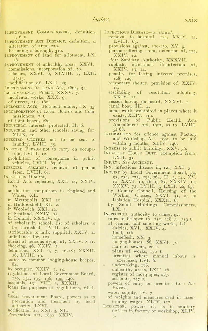 Improvkmenx Commissioners, definition, 4, 6 u. Improvement Act District, definition, 4. alteration of area, 270. becoming a borough, 310. Improvement of land for allotment, I.X. 26. Improvement of unhealthy areas, XXVI. commissions, incorporation of, 70. schemes, XXVI. 6, XLVIII. 5, LXII. 23-25. modification of, LXII. 25. Improvement of Land Act, 1864, 31. Improvements, Public, XXXV. 7. incidental works, XXX. 9. of streets, 154, 160. INCLOSURE Acts, allotments under, LX. 33. iNCORPOR.'iTiON of Local Boards and Com- missioners, 7 U. of joint board, 280. Industrial interests protected, II. 6. Industrial and other schools, saving for, XLIX, 10. Infected Clothes not to be sent to laundry, LVIII. 55. Infected Person not to carry on occupa- tion, LVIII. 52. prohibition of conveyance in public vehicles, LVIII. 63, 64. Infected Premises, removal of person from, LVIII. 61. Infectious Disease, Local Acts repealed, XXI. 14, XXIV. notification compulsory in England and Wales, XL. in Metropolis, XXI. 10. in Huddersfield, XL. 2. in Woolwich, XXI. 12. in Scotland, XXIV. 22. in Ireland, XXXIV. 23. of scholar in school, list of scholars to be furnished, LVIII. 58. attributable to milk supplied, XXIV. 4. ambulance for, 123. burial of persons dying of, XXIV. 8-11. checking, 46, XXIV. 2. definitions, XXI. 6, 7, 16-18; XXXII. 26, LVIII. 13. notice by common lodging-house keeper, 84. by occupier, XXIV. 7, 14. regulations of Local Government Board, 130, 134, 135, 136, 139, 140. hospitals, 131, VIII. 2, XXXII. loans for purposes of regulations, VIII. 2. Local Government Board, powers as to prevention and treatment by local authority, LXVT. notification of, XXI. 3, XL. Prevention Act, i8go, XXIV. 1NFECTious D1SEASE—continued. removal to hospital, 124, XXIV. 12, LVIII. 65. provisions against, 120-130, XV. 9. person suffering from, detention of, 124, XXIV. 12. Port Sanitary Authority, XXXVII. rubbish, infectious, disinfection of, XXIV. 13, 14- penalty for letting infected premises, 128, 129. temporary shelter, provision of, XXIV. rescinding of resolution adopting, XXIV. 21. vessels having on board, XXXVI. i. canal boat. III. 4. home work prohibited in places where it exists, XLIV. no. provisions of Public Health Acts Amendment Act, 1907, as to, LVIII. 52-68. Information for offence against Factory and Workshop Act, 1901, to be laid within 3 months, XLIV. 146. Ingress to public buildings, XXV. 36. Inhabited House Duty, exemption from, LXII. 35- Injury : See Accident. Inn, infectious disease in, 121, XXI. 3. Inquiry by Local Government Board, 34, 53) 234) 273, 293, 264, II. 3, 14; XV. 10, XXVI. 10, 16-19, 85, XXXIV. 54, XXXV. 72, LVIII. 5, LXII. 26, 63. by County Council, Housing of the Working Classes, XXVI. 55, as to Isolation Hospital, XXXII. 6. by Small Holdings Commissioners, LX. 3- Inspection, authority to cause, 92. rates to be open to, 212, 218 U., 219 u. of cement and smelting works, LI. dairies, XVI., XXIV. 4. food, 116. horseflesh, XX. 3. lodging-houses, 86, XXVI. 70. map of sewers, 20 U. plans of works, 150 U. premises where manual labour is exercised, LVI. 6. • undertaking, 176. unhealthy areas, LXII. 26. register of mortgages, 237. accounts, 247 U, powers of entry on premises for : See Entry. water supply, IV. 7. of weights and measures used in ascer- taining wages, XLIV. 117. Inspector, powers of, as to sanitary defects in factory or workshop, XLIV. 5-