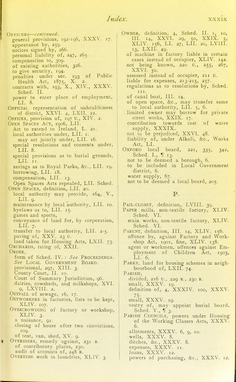 Officers—continued. general provisions, 192-196, XXX\ . 17. appearance by, 259. notices signed by, 266. personal liability of, 247, 265. compensation to, 309. of existing authorities, 326. to give security, 194. penalties under sec. 193 of Public Health Act, 1875, X. 2. contracts with, 193, X., XIV., XXXV. Sched. II. power to enter place of employment, LI. 8. Official representation of unhealthiness of district, XXVI. 4, LXII. 22. Offices, provision of, 197 u., XIV. 2. Open Spaces Act, 1906, .LII. Act to extend to Ireland, L. 21. local authorities under, LII. i. may act jointly under, LII. 16. special resolutions and consents under, LII. 8. special provisions as to burial grounds, LII. II. savings as to Royal Parks, &c., LII. 19. borrowing, LII. 18. compensation, LII. 13. Open Spaces Acts repealed, LII. Sched. Open Spaces, definition, LII. 20. local authority may provide, 164, V., LII. 9. maintenance by local authority, LII. lo. byelaws as to, LII. 15. games and sports, conveyance of land for, by corporation, LII. 7. transfer to local authority, LII. 2-5. paving of, XXV. 23 u. land taken for Housing Acts, LXII. 73. Orchards, rating of, XXII. Order, form of Sched. IV. : See Proceedings. See Local Government Board. provisional, 297, XIII. 3. County Court, II. 10. Court of Summary Jurisdiction, 96. dairies, cowsheds, and milkshops, XVI. 9, LXVIII. 2. Outfall of sewage, 16, 17. Outworkers in factories, lists to be kept, XLIV. 107. Overcrowding of factory or workshop, XLIV. 3- a nuisance, gi. closing of house after two convictions, 109. of tent, van, shed, XV. 9. I Overseers, remedy against, 231 r. of contributory places, 230. audit of accounts of, 248 R. Overtime work in laundries, XLIV. 3. Owner, definition, 4, Sched. II. ij 10, III. 14, XXVI. 29, 50, XXIX. 5, XLIV. 156, LI. 27, Lil. 20, LVIII. 13, LXII. 49. of machine in factory liable in certain cases instead of occupier, XLIV. 142. not being known, 220 u., 255, 267, XXVI. so. assessed instead of occupier, 211 u. liable for expenses, 213-215, 257. regulations as to resolutions by, Sched. III. of canal boat. III. 14. of open space, &c., may transfer same to local authority, LII. 5, 6. limited owner may borrow for private street works, XXIX. 17. contribution towards cost of water supply, XXXIX. not to be prejudiced, XXVI. 48. liability of, under Alkali, &c., Works Act, LI. Oxford local board, 221, 335, 342, Sched. I., H 13. not to be deemed a borough, 6. to be included in Local Government district, 6. water supply, 67. not to be deemed a local board, 205. P. Pail-closet, definition, LVIII. 39. Paper mills, non-textile factory, XLIV. Sched. VI. stain works, non-textile factory, XLIV. Sched. VI. Parent, definition. III. 14, XLIV. 156. offence by, against Factory and Work- shop Act, 1901, fine, XLIV. 138. agent or workmen, offences against Em- ployment of Children Act, 1903, LI. 6. Parks, land for housing schemes in neigh- bourhood of, LXII. 74. P.4RISH, divided, 216 U., 229 R., 230 R. small, XXXV. 19. definition of, 4, XXXIV. 100, XXXV. 75- small, XXXV. 19. vestry of, may appoint burial board, Sched. v., H 3. Parish Councils, powers under Housing of the Working Classes Acts, XXXV. allotments, XXXV. 6, 9, 10. wells, XXXV. 8. ditches, &c., XXXV. 8. expenses, XXXV. 11. loans, XXXV. 12. powers of purchasing, &c., XXXV. 12.