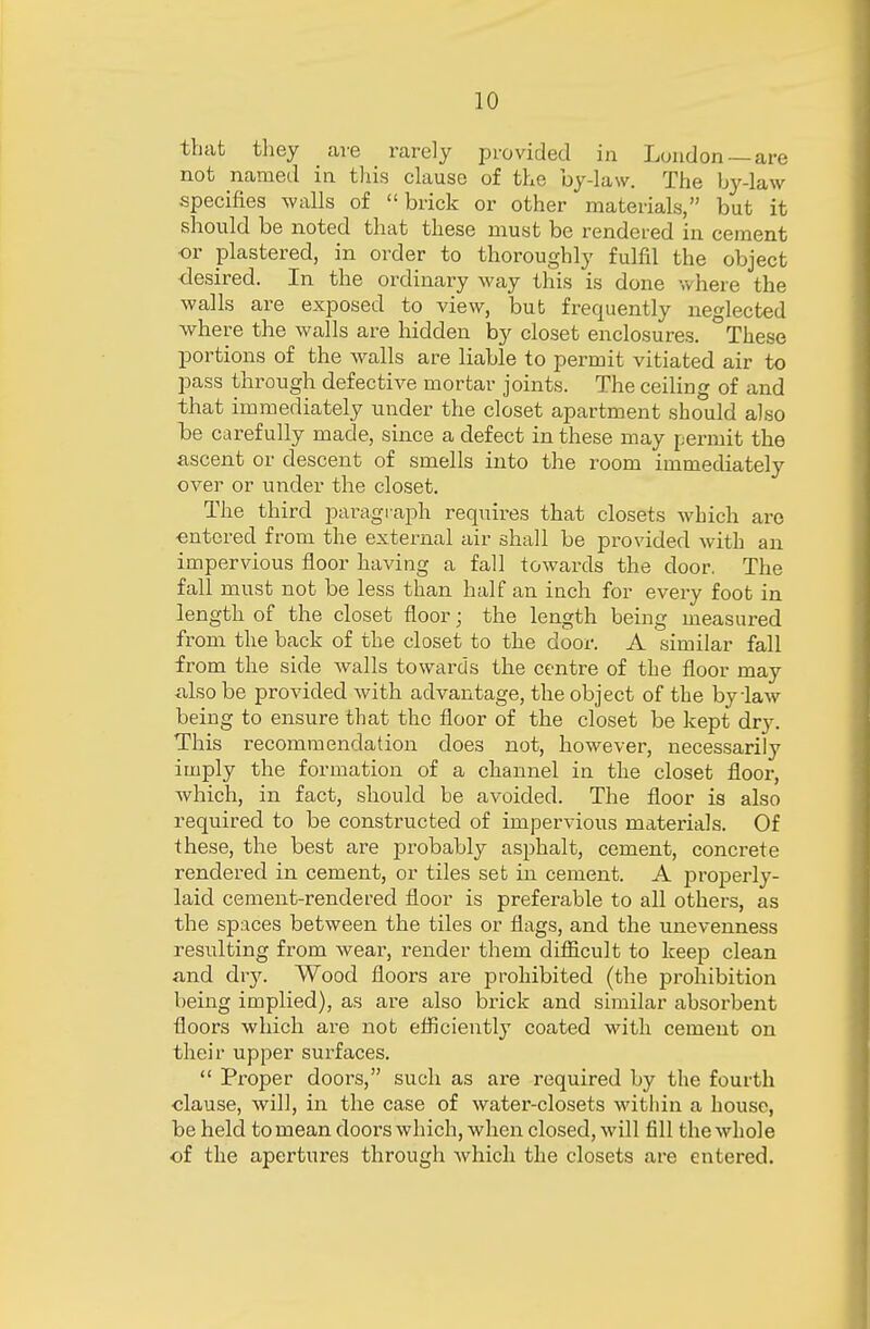 that they are rarely provided in London —are not named in this clause of the by-law. The by-law specifies walls of brick or other materials, but it should be noted that these must be rendered in cement or plastered, in order to thoroughly fulfil the object desired. In the ordinary way this is done where the walls are exposed to view, but frequently neglected where the walls are hidden by closet enclosures. °These portions of the walls are liable to permit vitiated air to pass through defective mortar joints. The ceiling of and that immediately under the closet apartment should also be carefully made, since a defect in these may permit the ascent or descent of smells into the room immediately over or under the closet. The third paragraph requires that closets which arc entered from the external air shall be provided with an impervious floor having a fall towards the door. The fall must not be less than half an inch for every foot in length of the closet floor; the length being measured from the back of the closet to the door. A similar fall from the side walls towards the centre of the floor may also be provided with advantage, the object of the by daw being to ensure that the floor of the closet be kept dry. This recommendation does not, however, necessarily imply the formation of a channel in the closet floor, which, in fact, should he avoided. The floor is also required to be constructed of impervious materials. Of these, the best are probably asphalt, cement, concrete rendered in cement, or tiles set in cement. A properly- laid cement-rendered floor is preferable to all others, as the spaces between the tiles or flags, and the unevenness resulting from wear, render them difficult to keep clean and diy. Wood floors are prohibited (the prohibition being implied), as are also brick and similar absorbent floors which are not efficiently coated with cement on their upper surfaces.  Proper doors, such as are required by the fourth clause, will, in the case of water-closets within a house, beheld to mean doors which, when closed, will fill the whole of the apertures through which the closets are entered.
