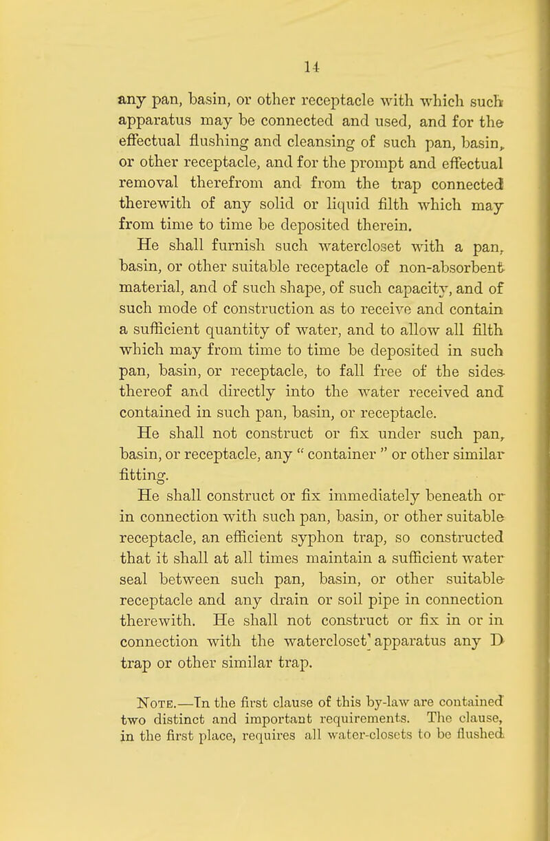 any pan, basin, or other receptacle with which such apparatus may be connected and used, and for the effectual flushing and cleansing of such pan, basin,, or other receptacle, and for the prompt and effectual removal therefrom and from the trap connected therewith of any solid or liquid filth which may from time to time be deposited therein. He shall furnish such watercloset with a pan, basin, or other suitable receptacle of non-absorbent material, and of such shape, of such capacity, and of such mode of construction as to receive and contain a sufficient quantity of water, and to allow all filth which may from time to time be deposited in such pan, basin, or receptacle, to fall free of the sides- thereof and directly into the water received and contained in such pan, basin, or receptacle. He shall not construct or fix under such pan, basin, or receptacle, any  container  or other similar fitting. He shall construct or fix immediately beneath or in connection with such pan, basin, or other suitable receptacle, an efficient syphon trap, so constructed that it shall at all times maintain a sufficient water seal between such pan, basin, or other suitable receptacle and any drain or soil pipe in connection therewith. He shall not construct or fix in or in connection with the watercloset'apparatus any T> trap or other similar trap. Note.—Tn the first clause of this by-law are contained two distinct and important requirements. The clause, in the first place, requires all water-closets to be flushed