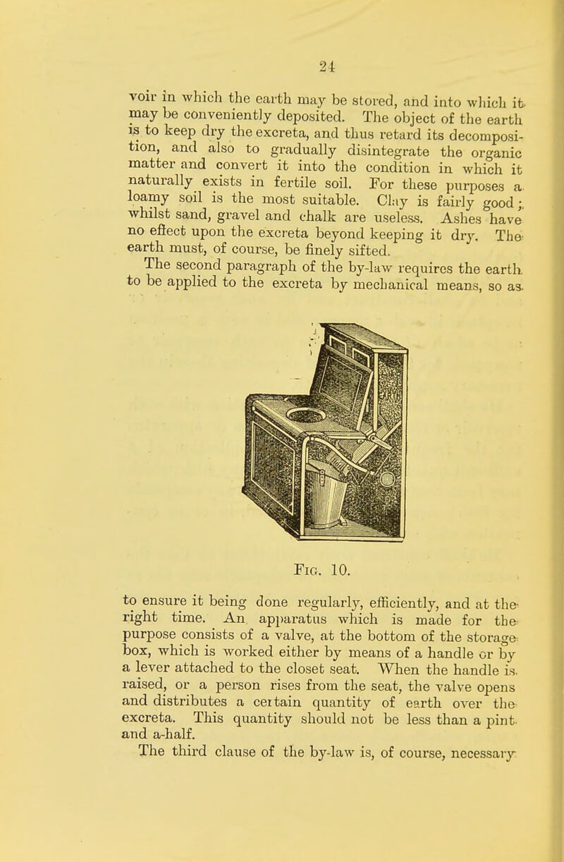 2i voir in which the earth may be stored, and into which it- may be conveniently deposited. The object of the earth is to keep dry the excreta, and thus retard its decomposi- tion, and also to gradually disintegrate the organic matter and convert it into the condition in which it naturally exists in fertile soil. For these purposes a. loamy soil is the most suitable. Clay is fairly good; whilst sand, gravel and chalk are useless. Ashes have no efiect upon the excreta beyond keeping it dry. The- earth must, of course, be finely sifted. The second paragraph of the by-law requires the earth to be applied to the excreta by mecbanical means, so as. Fig. 10. to ensure it being done regularly, efficiently, and at the- right time. An apparatus which is made for the purpose consists of a valve, at the bottom of the storage box, which is worked either by means of a handle or by a lever attached to the closet seat. When the handle is. raised, or a person rises from the seat, the valve opens and distributes a certain quantity of earth over the excreta. This quantity should not be less than a pint, and a-half. The third clause of the by-law is, of course, necessary