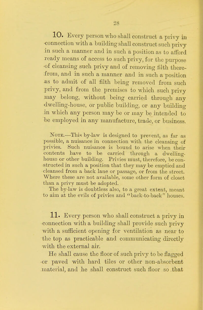 10. Every person who shall construct a privy in •connection with a building shall construct such privy in such a manner and in such a position as to afford ready means of access to such privy, for the purpose of cleansing such privy and of removing filth there- from, and in such a manner and in such a position as to admit of all filth being removed from such privy, and from the premises to which such privy may belong, without being carried through, any <lwelling-house, or public building, or any building in which any person may be or may be intended to be employed in any manufacture, trade, or business. Note.—Thh by-law is designed to prevent, as far as possible, a nuisance in connection with the cleansing of privies. Such nuisance is bound to arise when their contents have to be carried through a dwelling- house or other building. Privies must, therefore, be con- structed in such a position that they may be emptied and cleansed from a back lane or passage, or from the street. Where these are not available, some other form of closet than a privy must be adopted. The by-law is doubtless also, to a great extent, meant to aim at the evils of privies and back-to-back houses. 11. Every person who shall construct a privy in • connection with a building shall provide such privy with a sufficient opening for ventilation as near to the top as practicable and communicating directly with the external air. He shall cause the floor of such privy to be flagged ■or paved with hard tiles or other non-absorbent material, and he shall construct such floor so that