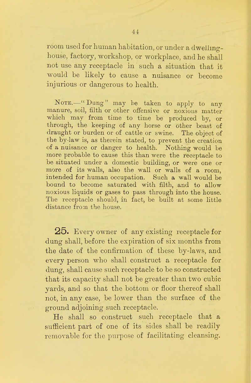 room used for human habitation, or under a dwelling- house, factory, workshop, or workplace, and he shall not use any receptacle in such a situation that it would be likely to cause a nuisance or become injurious or dangerous to health. Note.—Dung may he taken to apply to any manure, soil, filth or other offensive or noxious matter which may from time to time be produced by, or through, the keeping of any horse or other beast of draught or burden or of cattle or swine. The object of the by-law is, as therein stated, to prevent the creation of a nuisance or danger to health. Nothing would be more probable to cause this than were the receptacle to be situated under a domestic building, or were one or more of its walls, also the wall or walls of a room, intended for human occupation. Such a wall would be bound to become saturated with filth, and to allow noxious liquids or gases to pass through into the house. The receptacle should, in fact, be built at some little distance from the house. 25. Every owner of any existing receptacle for dung shall, before the expiration of six months from the date of the confirmation of these by-laws, and every person who shall construct a receptacle for dung, shall cause such receptacle to be so constructed that its capacity shall not be greater than two cubic yards, and so that the bottom or floor thereof shall not, in any case, be lower than the surface of the ground adjoining such receptacle. He shall so construct such receptacle that a sufficient part of one of its sides shall be readily removable for the purpose of facilitating cleansing.