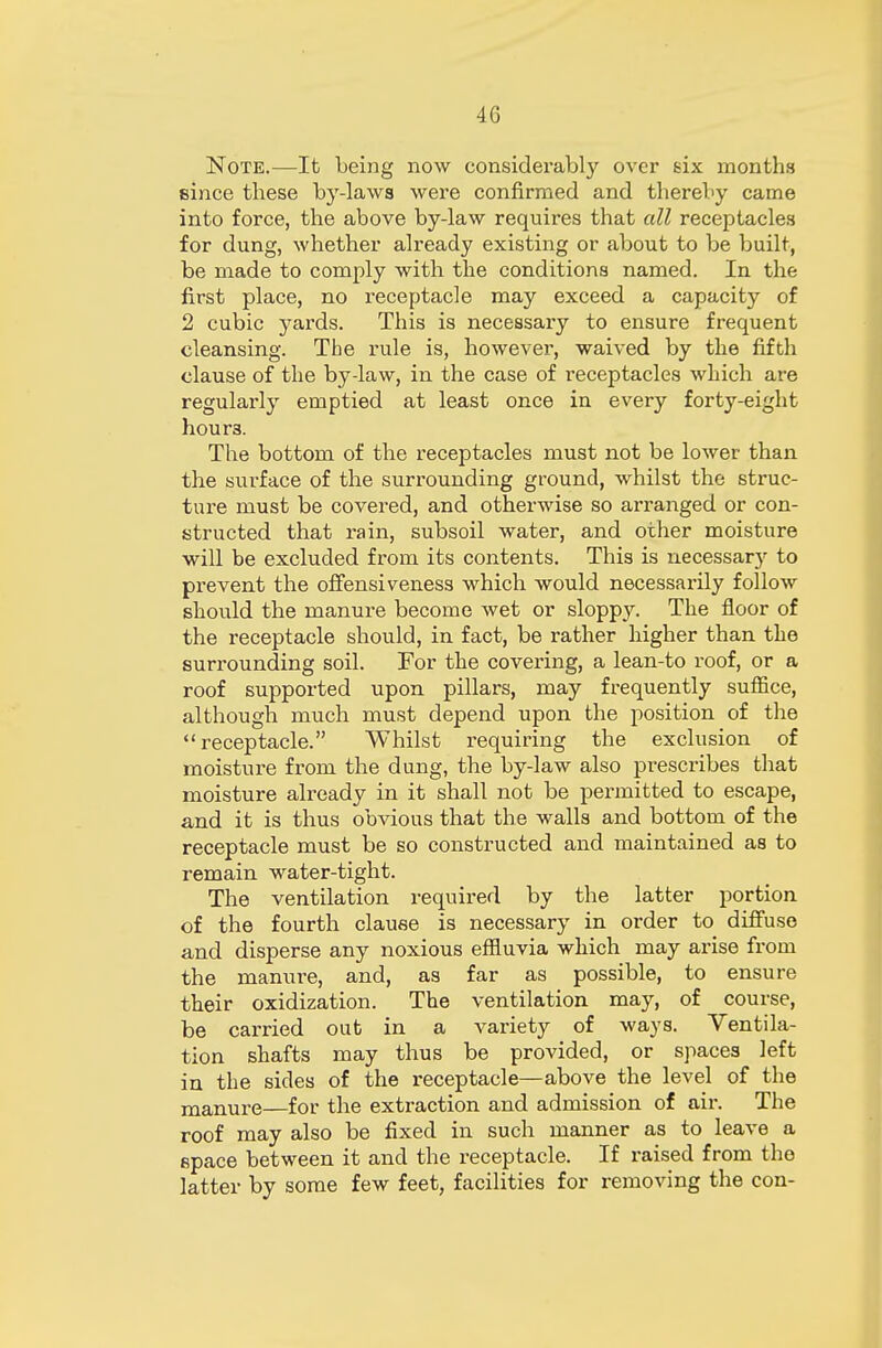 4G Note.—It being now considerably over six months since these by-laws were confirmed and thereby came into force, the above by-law requires that all receptacles for dung, whether already existing or about to be built, be made to comply with the conditions named. In the first place, no receptacle may exceed a capacity of 2 cubic yards. This is necessary to ensure frequent cleansing. The rule is, however, waived by the fifth clause of the by-law, in the case of receptacles which are regularly emptied at least once in every forty-eight hour3. The bottom of the receptacles must not be lower than the surface of the surrounding ground, whilst the struc- ture must be covered, and otherwise so arranged or con- structed that rain, subsoil water, and other moisture will be excluded from its contents. This is necessary to prevent the offensiveness which would necessarily follow should the manure become wet or sloppy. The floor of the receptacle should, in fact, be rather higher than the surrounding soil. For the covering, a lean-to roof, or a roof supported upon pillars, may frequently suffice, although much must depend upon the position of the receptacle. Whilst requiring the exclusion of moisture from the dung, the by-law also prescribes that moisture already in it shall not be permitted to escape, and it is thus obvious that the walls and bottom of the receptacle must be so constructed and maintained as to remain water-tight. The ventilation required by the latter portion of the fourth clause is necessary in order to diffuse and disperse any noxious effluvia which may arise from the manure, and, as far as possible, to ensure their oxidization. The ventilation may, of course, be carried out in a variety of ways. Ventila- tion shafts may thus be provided, or spaces left in the sides of the receptacle—above the level of the manure—for the extraction and admission of air. The roof may also be fixed in such manner as to leave a space between it and the receptacle. If raised from the latter by some few feet, facilities for removing the con-