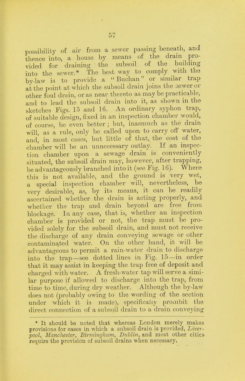 possibility of air from a sewer passing beneath, and thence into, a house by means of the drain pro- vided for draining the subsoil of the building into the sewer * The best way to comply with the by-law is to provide a  Buchan  or similar trap at the point at which the subsoil drain joins the sewer or other foul drain, or as near thereto as may be practicable, and to lead the subsoil drain into it, as shown in the sketches Figs. 15 and 16. An ordinary syphon trap, of suitable design, fixed in an inspection chamber would, of course, be even better; but, inasmuch as the drain will, as a rule, only be called upon to carry off water, and, in most cases, but little of that, the cost of the chamber will be an unnecessary outlay. If an inspec- tion chamber upon a sewage drain is conveniently situated, the subsoil drain may, however, after trapping, be advantageously branched into it (see Fig. 16). Where this is not available, and the ground is very wet, a special inspection chamber will, nevertheless, be very desirable, as, by its means, it can be readily ascertained whether the drain is acting properly, and whether the trap and drain beyond are free from blockage. In any case, that is, whether an inspection chamber is provided or not, the trap must be pro- vided solely for the subsoil drain, and must not receive the discharge of any drain conveying sewage or other contaminated water. On the other hand, it will be advantageous to permit a rain-water drain to discharge into the trap—see dotted lines in Fig. 15—in order that it may assist in keeping the trap free of deposit and charged with water. A fresh-water tap will serve a simi- lar purpose if allowed to discharge into the trap, from time to time, during dry weather. Although the by-law does not (probably owing to the wording of the section under which it is made), specifically prombit the direct connection of a subsoil drain to a drain conveying * It should be noted that whereas London merely makes provisions for oases in which a subsoil drain is provided, Liver- pool, Mancliester, Birmingham, Dublin, and most other cities require the provision of subsoil drains when necessary.