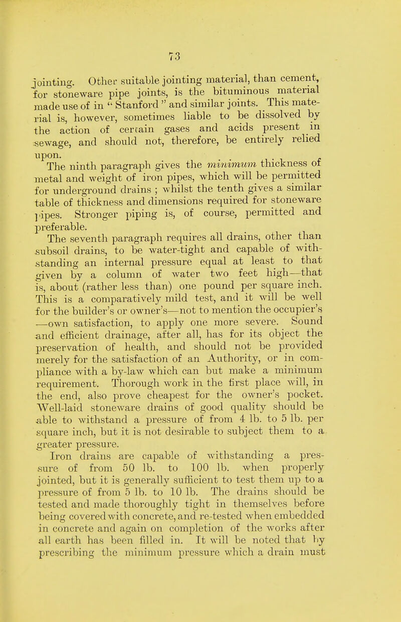 jointing. Other suitable jointing material, than cement, for stoneware pipe joints, is the bituminous material made use of in  Stanford  and similar joints. This mate- rial is, however, sometimes liable to be dissolved by the action of certain gases and acids present in sewage, and should not, therefore, be entirely relied upon. The ninth paragraph gives the minimum thickness of metal and weight of iron pipes, which will be permitted for underground drains ; whilst the tenth gives a similar- table of thickness and dimensions required for stoneware pipes. Stronger piping is, of course, permitted and preferable. The seventh paragraph requires all drains, other than subsoil drains, to be water-tight and capable of with- standing an internal pressure equal at least to that given by a column of water two feet high—that is, about (rather less than) one pound per square inch. This is a comparatively mild test, and it will be well for the builder's or owner's—not to mention the occupier's —own satisfaction, to apply one more severe. Sound and efficient drainage, after all, has for its object the preservation of health, and should not be provided merely for the satisfaction of an Authority, or in com- pliance with a by-law which can but make a minimum requirement. Thorough work in the first place will, in the end, also prove cheapest for the owner's pocket. Well-laid stoneware drains of good quality should be able to withstand a pressure of from 4 lb. to 5 lb. per square inch, but it is not desirable to subject them to a greater pressure. Iron drains are capable of withstanding a pres- sure of from 50 lb. to 100 lb. when properly jointed, but it is generally sufficient to test them up to a pressure of from 5 lb. to 10 lb. The drains should be tested and made thoroughly tight in themselves before being covered with concrete, and re-tested when embedded in concrete and again on completion of the works after all earth has been filled in. It will be noted that by prescribing the minimum pressure which a drain must