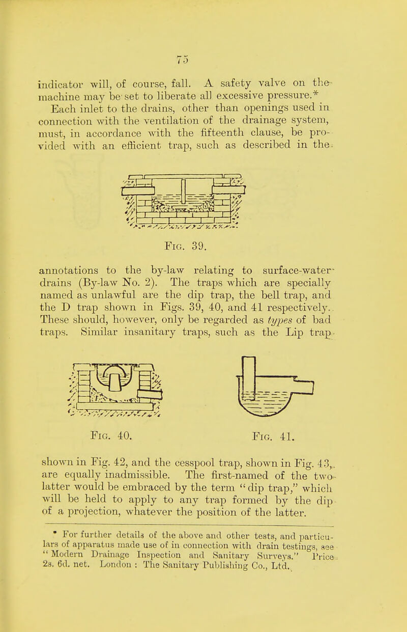 indicator will, of course, fall. A safety valve on the machine may be' set to liberate all excessive pressure.* Each inlet to the drains, other than openings used in connection with the ventilation of the drainage system, must, in accordance with the fifteenth clause, be pro- vided with an efficient trap, such as described in the; Fig. 39. annotations to the by-law relating to surface-water- drains (By-law No. 2). The traps which are specially named as unlawful are the dip trap, the bell trap, and the D trap shown in Figs. 39, 40, and 41 respectively. These should, however, only be regarded as types of bad traps. Similar insanitary traps, such as the Lip trap- *i ?> A> '/V;^V*t Fig. 40. Fig. 41. shown in Fig. 42, and the cesspool trap, shown in Fig. 43,. are equally inadmissible. The first-named of the two- latter would be embraced by the term  dip trap, which will be held to apply to any trap formed by the dip of a projection, whatever the position of the latter. * For further details of the above and other teats, and particu- lars of apparatus made use of in connection with drain testings, see  Modem Drainage Inspection and Sanitary Surveys. Trice 2s. 6d. net. London : The Sanitary Publishing Co., Ltd.