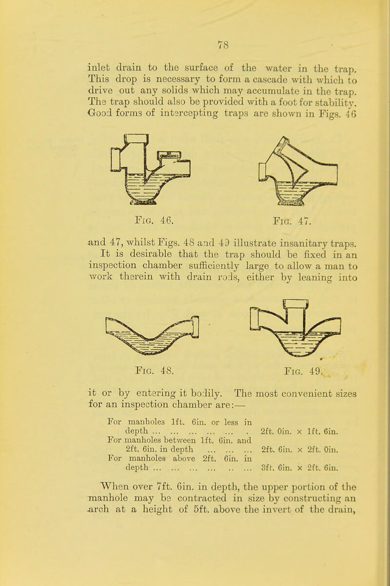 inlet drain to the surface of the water in the trap. This drop is necessary to form a cascade with which to drive out any solids which may accumulate in the trap. The trap should also be provided with a foot for stabilitv. Good form3 of intercepting traps are shown in Figs. 46 Fig. 46. Fig. 47. and 47, whilst Figs. 48 and 4D illustrate insanitary traps. It is desirable that the trap should be fixed in an inspection chamber sufficiently large to allow a man to work therein with drain rods, either by leaning into Fig. 48. Fig. 49, it or by entering it bodily. The most convenient sizes for an inspection chamber are:— For manholes lffc. 6iu. or less in depth 2ft, Oin. x 1ft. 6in. For manholes between 1ft. Gin. and 2ft. 6in. in depth 2ft. 6in. x 2ft. Oin. For manholes above 2ft. 6iu. in depth 3ft. 6in. x 2ft. 6in. When over 7ft. 6in. in depth, the upper portion of the manhole may be contracted in size by constructing an .arch at a height of 5ft. above the invert of the drain,