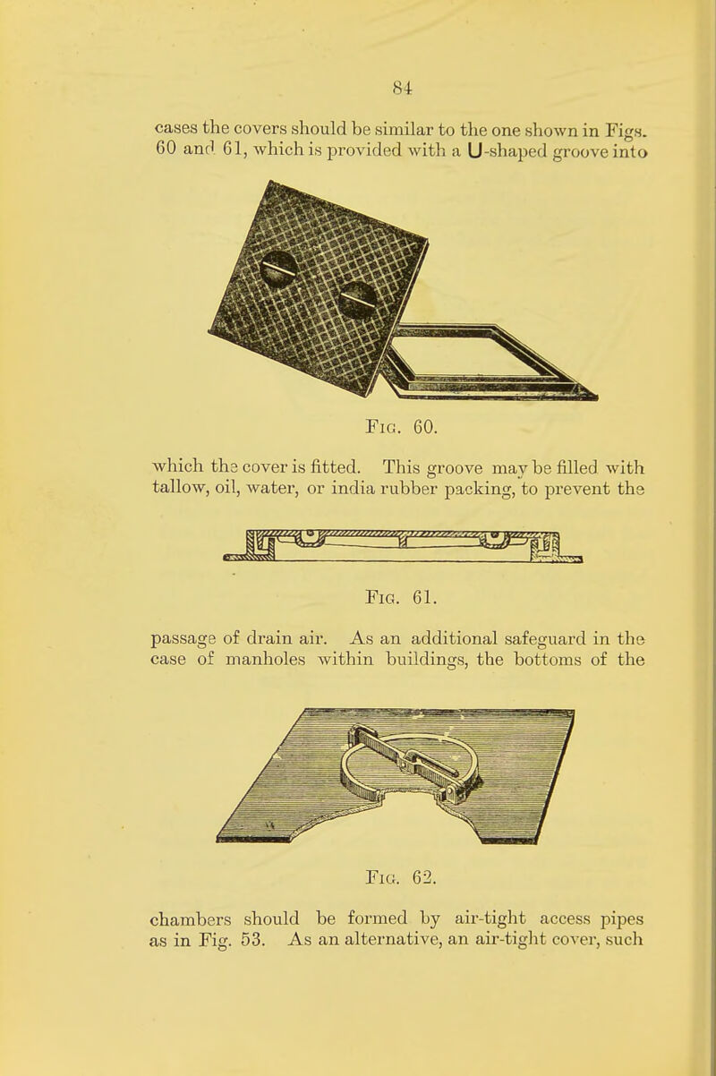 cases the covers should be similar to the one shown in Figs. 60 and 61, which is provided with a U-shaped groove into Fic. 60. which the cover is fitted. This groove may be filled with tallow, oil, water, or india rubber packing, to prevent the Fig. 61. passage of drain air. As an additional safeguard in the case of manholes within buildings, the bottoms of the Fig. 62. chambers should be formed by air-tight access pipes as in Fig. 53. As an alternative, an air-tight cover, such