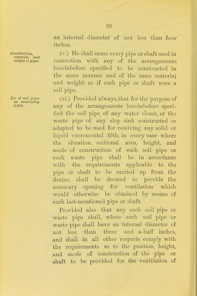 ■Construction, material, and weight of pipes. •Use of soil pipes as ventilating pipes. an internal diameter of not less than four inches. (v.) He shall cause every pipe or shaft used in connection with any of the arrangements hereinbefore specified to be constructed in the same manner and of the same material and weight as if such pipe or shaft were a soil pipe. (vi.) Provided always.that for the purpose of any of the arrangements hereinbefore speci- fied the soil pipe of any water closet, or the waste pipe of any slop sink constructed or adapted to be used for receiving any solid or liquid excremental filth, in every case where the situation, sectional area, height, and mode of construction of such soil pipe or such waste pipe shall be in accordance with the requirements applicable to the pipe or shaft to be carried up from the drains, shall be deemed to provide the necessary opening for ventilation which would otherwise be obtained by means of such last-mentioned pipe or shaft. Provided also that any such soil pipe or waste pipe shall, where such soil pipe or waste pipe shall have an internal diameter of not less than three and a-half inches, and shall in all other respects comply with the requirements as to the position, height, and mode of construction of the pipe or shaft to be provided for the ventilation of