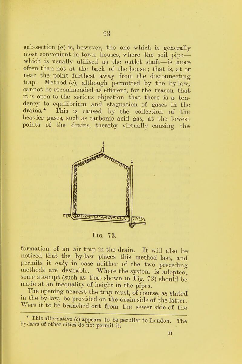 sub-section («) is, however, the one which is generally most convenient in town houses, where the soil pipe— which is usually utilised as the outlet shaft—is more often than not at the back of the house; that is, at or near the point furthest away from the disconnecting trap. Method (c), although permitted by the by-law, cannot be recommended as efficient, for the reason that it is open to the serious objection that there is a ten- dency to equilibrium and stagnation of gases in the drains.* This is caused by the collection of the heavier gases, such as carbonic acid gas, at the lowest points of the di-ains, thereby virtually causing the formation of an air trap in the drain. It will also be noticed that the by-law places this method last, and permits it only in case neither of the two preceding methods are desirable. Where the system is adopted* some attempt (such as that shown in Fig. 73) should be made at an inequality of height in the pipes. The opening nearest the trap must, of course, as stated in the by-law, be provided on the drain side of the latter. Were it to be branched out from the sewer side of the * This alternative (c) appears to be peculiar to Lcndon. The by-laws of other cities do not permit it. H