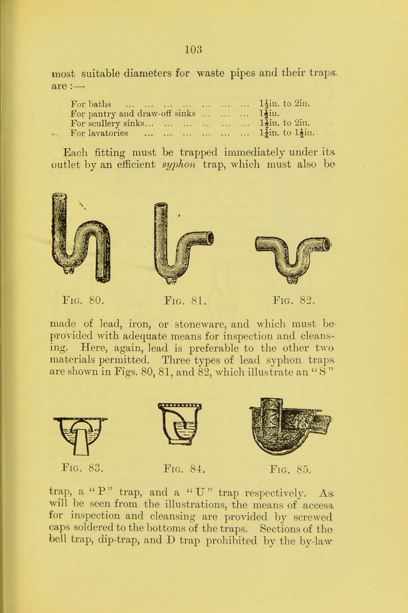 most suitable diameters for waste pipes and their traps, are :— For baths l£in. to 2in. For pantry and draw-off sinks ljin. For scullery sinks l|in. to 2in. For lavatories l|in. to ljin. Each fitting must be trapped immediately under its- outlet by an efficient syphon trap, which must also be- Fig. 80. Fig. 81. Fig. 82. made of lead, iron, or stoneware, and which must be- pro vided with adequate means for inspection and cleans- ing. Here, again, lead is preferable to the other two materials permitted. Three types of lead syphon traps- are shown in Figs. 80, 81, and 82, which illustrate an  S  Fig. 83. Fig. 81. Fig. 85. trap, a P trap, and a « U trap respectively. As will be seen from the illustrations, the means of access, for inspection and cleansing are provided by screwed caps soldered to the bottoms of the traps. Sections of the bell trap, dip-trap, and D trap prohibited by the by-law