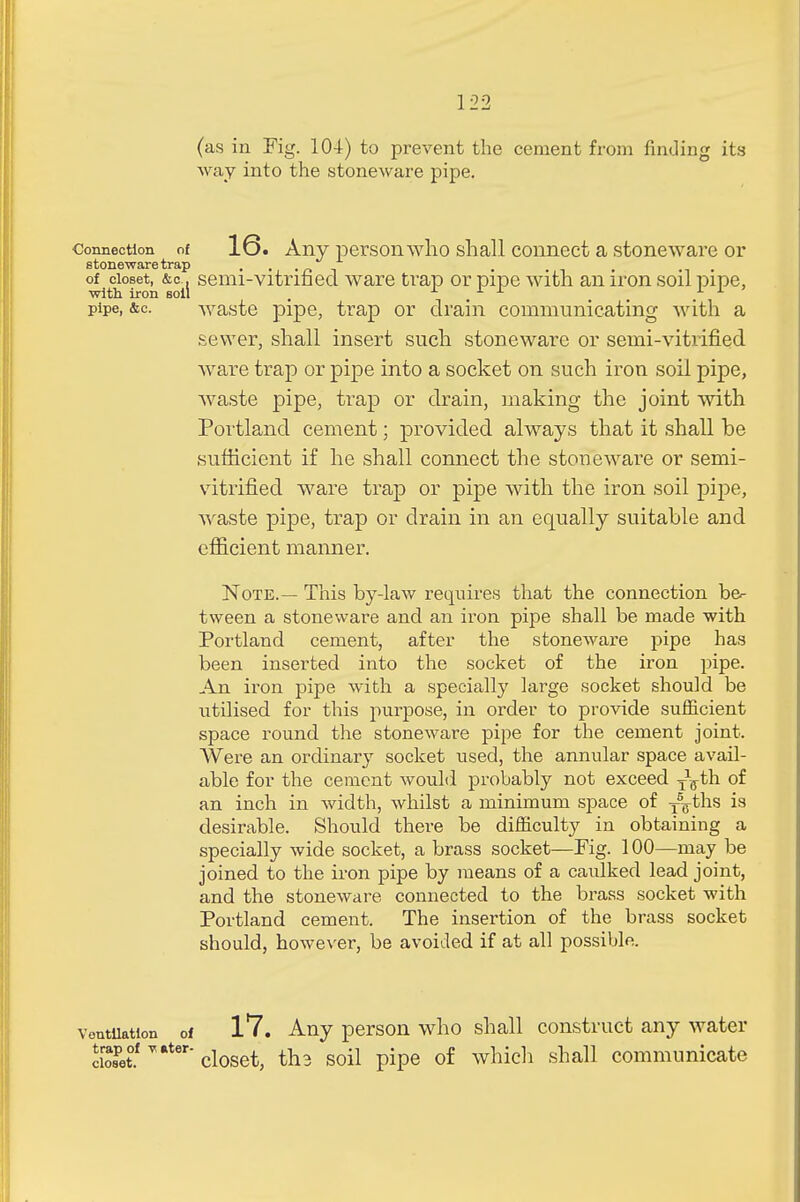 (as in Fig. 104) to prevent the cement from finding its way into the stoneware pipe. connection of 16. Any personwho shall connect a stoneware or stoneware trap , , , . , . of closet, &c. semi-vitrified ware trap or pipe with an iron soil pipe, with iron soil . . 11' pipe, &c. waste pipe, trap or drain communicating with a sewer, shall insert such stoneware or semi-vitrified ware trap or pipe into a socket on such iron soil pipe, waste pipe, trap or drain, making the joint with Portland cement; provided always that it shall be sufficient if he shall connect the stoneware or semi- vitrified ware trap or pipe with the iron soil pipe, waste pipe, trap or drain in an equally suitable and efficient manner. Note.— This by-law requires that the connection be- tween a stoneware and an iron pipe shall be made with Portland cement, after the stoneware pipe has been inserted into the socket of the iron pipe. An iron pipe with a specially large socket should be utilised for this purpose, in order to provide sufficient space round the stoneware pipe for the cement joint. Were an ordinary socket used, the annular space avail- able for the cement would probably not exceed T\th of an inch in width, whilst a minimum space of T5Fths is desirable. Should there be difficulty in obtaining a specially wide socket, a brass socket—Fig. 100—may be joined to the iron pipe by means of a caulked lead joint, and the stoneware connected to the brass socket with Portland cement. The insertion of the brass socket should, however, be avoided if at all possible. ventilation of 17. Any person who shall construct any water ciroSPet°f v*ter'closet, th3 soil pipe of which shall communicate