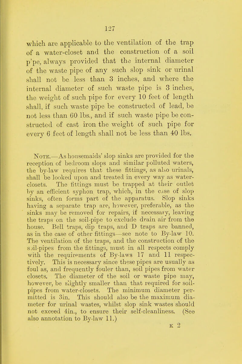 which are applicable to the ventilation of the trap of a water-closet and the construction of a soil p'pe, always provided that the internal diameter of the waste pipe of any such slop sink or urinal shall not be less than 3 inches, and where the internal diameter of such waste pipe is 3 inches, the weight of such pipe for every 10 feet of length shall, if such waste pipe be constructed of lead, be not less than 60 lbs., and if such waste pipe be con- structed of cast iron the weight of such pipe for every 6 feet of length shall not be less than 40 lbs. Note.—As housemaids' slop sinks are provided for the reception of bedroom slops and similar polluted waters, the by-law requires that these fittings, as aLo urinals, shall be looked upon and treated in every way as water- closets. The fittings must be trapped at their outlet by an efficient syphon trap, which, in the cjse of slop sinks, often forms part of the apparatus. Slop sinks having a separate trap are, however, preferable, as the sinks may be removed for repairs, if necessary, leaving the traps on the soil-pipe to exclude drain air from the house. Bell traps, dip traps, and D traps are banned, as in the case of other fittings—see note to By-law 10. The ventilation of the traps, and the construction of the sjil-pipes from the fittings, must in all respects comply with the requirements of By-laws 17 and 11 respec- tively. This is necessary since these pipes are usually as foul as, and frequently fouler than, soil pipes from water closets. The diameter of the soil or waste pipe may, however, be slightly smaller than that required for soil- pipes from water-closets. The minimum diameter per- mitted is 3in. This should also be the maximum dia- meter for urinal wastes, whilst slop sink wastes should not exceed 4in., to ensure their self-cleanliness. (See also annotation to By-law 11.)