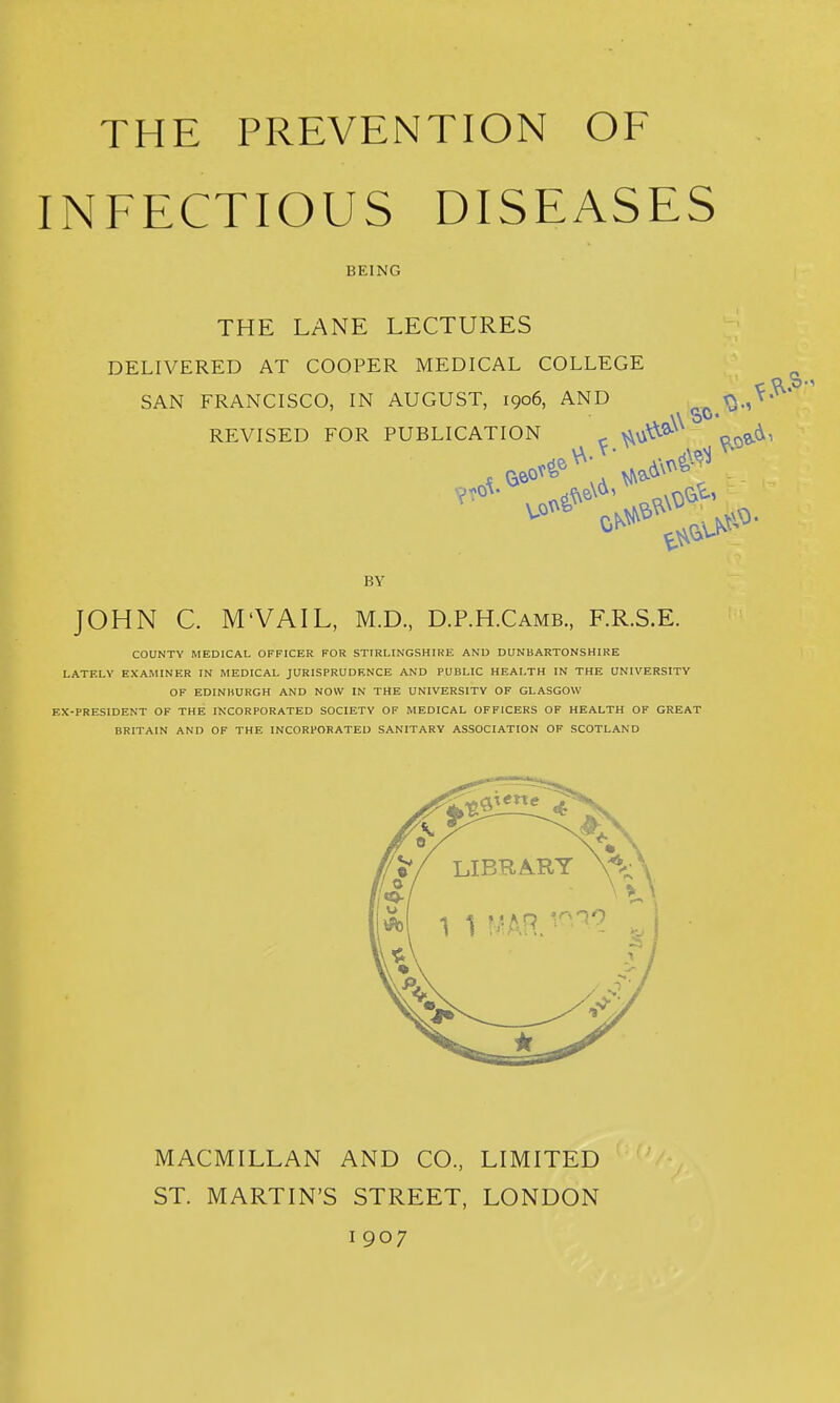 INFECTIOUS DISEASES THE LANE LECTURES DELIVERED AT COOPER MEDICAL COLLEGE JOHN C. M'VAIL, M.D., D.P.H.Camb., F.R.S.E. COUNTY MEDICAL OFFICER FOR STIRLINGSHIRE AND DUNBARTONSHIRE LATELY EXAMINER IN MEDICAL JURISPRUDENCE AND PUBLIC HEALTH IN THE UNIVERSITY OF EDINBURGH AND NOW IN THE UNIVERSITY OF GLASGOW EX-PRESIDENT OF THE INCORPORATED SOCIETY OF MEDICAL OFFICERS OF HEALTH OF GREAT BRITAIN AND OF THE INCORPORATED SANITARY ASSOCIATION OF SCOTLAND BEING SAN FRANCISCO, IN AUGUST, 1906, AND ^ REVISED FOR PUBLICATION BY MACMILLAN AND CO., LIMITED ST. MARTIN'S STREET, LONDON 1907