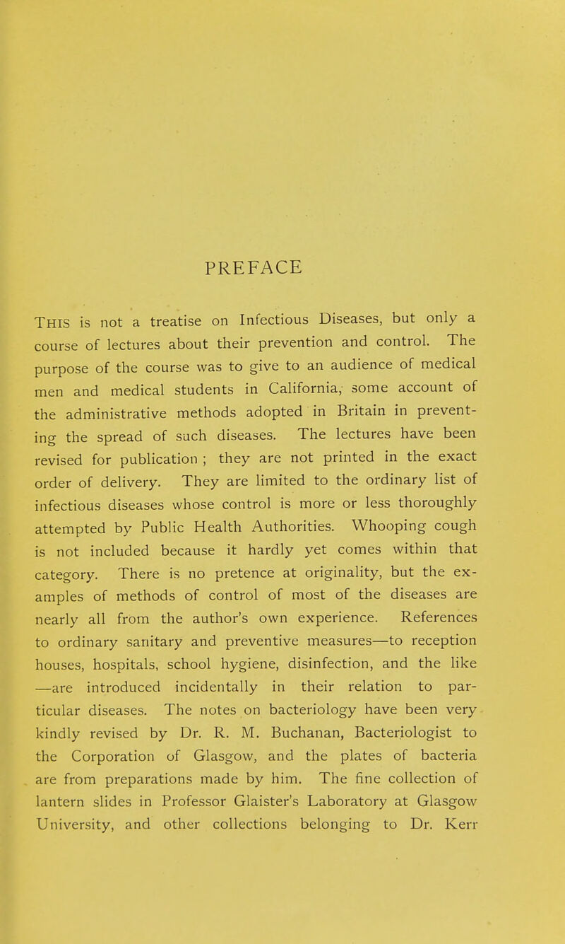 PREFACE This is not a treatise on Infectious Diseases, but only a course of lectures about their prevention and control. The purpose of the course was to give to an audience of medical men and medical students in California, some account of the administrative methods adopted in Britain in prevent- ing the spread of such diseases. The lectures have been revised for publication ; they are not printed in the exact order of delivery. They are limited to the ordinary list of infectious diseases whose control is more or less thoroughly attempted by Public Health Authorities. Whooping cough is not included because it hardly yet comes within that category. There is no pretence at originality, but the ex- amples of methods of control of most of the diseases are nearly all from the author's own experience. References to ordinary sanitary and preventive measures—to reception houses, hospitals, school hygiene, disinfection, and the like —are introduced incidentally in their relation to par- ticular diseases. The notes on bacteriology have been very kindly revised by Dr. R. M. Buchanan, Bacteriologist to the Corporation of Glasgow, and the plates of bacteria are from preparations made by him. The fine collection of lantern slides in Professor Glaister's Laboratory at Glasgow University, and other collections belonging to Dr. Kerr