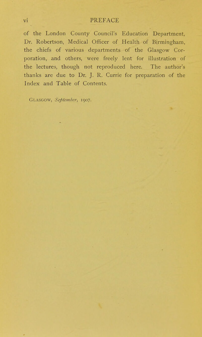 of the London County Council's Education Department, Dr. Robertson, Medical Officer of Health of Birmingham, the chiefs of various departments of the Glasgow Cor- poration, and others, were freely lent for illustration of the lectures, though not reproduced here. The author's thanks are due to Dr. J. R. Currie for preparation of the Index and Table of Contents. Glasgow, September, 1907.
