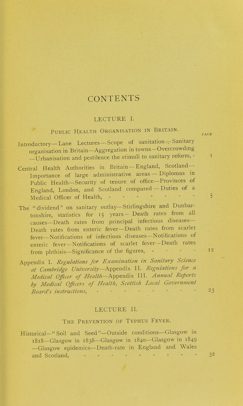 CONTENTS LECTURE I. Public Health Organisation in Britain. Introductory-Lane Lectures —Scope of sanitation —Sanitary organisation in Britain—Aggregation in towns-Overcrowding —Urbanisation and pestilence the stimuli to sanitary reform, - Central Health Authorities in Britain —England, Scotland- Importance of large administrative areas — Diplomas m Public Health—Security of tenure of office—Provinces of England, London, and Scotland compared — Duties of a Medical Officer of Health, ------- The dividend on sanitary outlay—Stirlingshire and Dunbar- tonshire, statistics for 15 years - Death rates from all causes—Death rates from principal infectious diseases- Death rates from enteric fever—Death rates from scarlet fever—Notifications of infectious diseases—Notifications of enteric fever—Notifications of scarlet fever -Death rates from phthisis—Significance of the figures, - - - - Appendix I. Regulatio7is for Examination in Sanitary Science at Cambridge f//zzwra(j/—Appendix II. Regulations for a Medical Officer of i%aM—Appendix III. Annual Reports by Medical Officers of Health, Scottish Local Government Board's ittstructions, - - LECTURE II. The Prevention of Typhus Fever. Historical- Soil and Seed—Outside conditions—Glasgow in 1818—Glasgow in 1838—Glasgow in 1840—Glasgow in 1849 —Glasgow epidemics—Death-rate in England and Wales and Scotland,