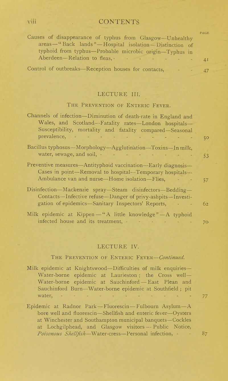 Causes of disappearance of typhus from Glasgow--Unhealthy areas —Back lands  — Hospital isolation-Distinction of typhoid from typhus—Probable microbic origin—Typhus in Aberdeen—Relation to fleas, Control of outbreaks—Reception houses for contacts, LECTURE III. The Prevention of Enteric Fever. Channels of infection—Diminution of death-rate in England and Wales, and Scotland--FataHty rates—London hospitals— Susceptibility, mortality and fatality compared—Seasonal prevalence, ----- Bacillus typhosus—Morphology—Agglutination—Toxins—In milk, water, sewage, and soil, 53 Preventive measures—Antityphoid vaccination—Early diagnosis— Cases in point—Removal to hospital—Temporary hospitals— Ambulance van and nurse—Home isolation—Flies, - - 57 Disinfection—Mackenzie spray—Steam disinfectors—Bedding— Contacts—Infective refuse—Danger of privy-ashpits—Investi- gation of epidemics—Sanitary Inspectors' Reports, - - 62 Milk epidemic at Kippen — A little knowledge—A typhoid infected house and its treatment, ------ 70 LECTURE IV. The Prevention of Enteric Fever—Continued. Milk epidemic at Knightswood—Difficulties of milk enquiries— Water-borne epidemic at Laurieston ; the Cross well— Water-borne epidemic at Sauchinford — East Plean and Sauchinford Burn—Water-borne epidemic at Southfield ; pit water, - -- -- -- -- --77 Epidemic at Radnor Park—Fluorescin — Fulbourn Asylum—A bore well and fluorescin—Shellfish and enteric fever—Oysters at Winchester and Southampton municipal banquets—Cockles at Lochgilphead, and Glasgow visitors Public Notice, Poisonous Shellfish—Water-cress—Personal infection, - - 87