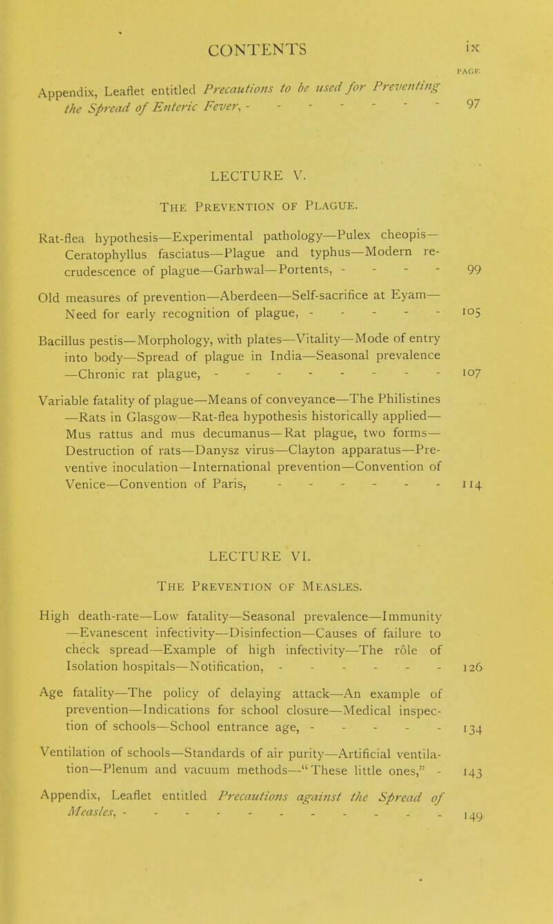 I'AGK Appendix, Leaflet entitled Precautions to be used for Preventi?ig the Spread of Enteric Fever, 97 LECTURE V. The Prevention of Plague. Rat-flea hypothesis—Experimental pathology—Pulex cheopis- Ceratophyllus fasciatus—Plague and typhus—Modern re crudescence of plague—Garhwal—Portents, - Old measures of prevention—Aberdeen—Self-sacrifice at Eyam- Need for early recognition of plague, - - - - Bacillus pestis—Morphology, with plates—Vitality—Mode of entry into body—Spread of plague in India—Seasonal prevalence —Chronic rat plague, - - 107 Variable fatality of plague—Means of conveyance—The Philistines —Rats in Glasgow—Rat-flea hypothesis historically applied— Mus rattus and mus decumanus—Rat plague, two forms— Destruction of rats—Danysz virus—Clayton apparatus—Pre- ventive inoculation—International prevention—Convention of Venice—Convention of Pai'is, - - - - - - 114 99 - 105 LECTURE VI. The Prevention of Measles. High death-rate—Low fatality—Seasonal prevalence—Immunity —Evanescent infectivity—Disinfection—Causes of failure to check spread—Example of high infectivity—The role of Isolation hospitals—Notification, - - - - - - 126 Age fatality—The policy of delaying attack—An example of prevention—Indications for school closure—Medical inspec- tion of schools—School entrance age, - - - - - 134 Ventilation of schools—Standards of air purity—Artificial ventila- tion—Plenum and vacuum methods—These little ones, - 143 Appendix, Leaflet entitled Precautions against the Spread of Measles^ mq
