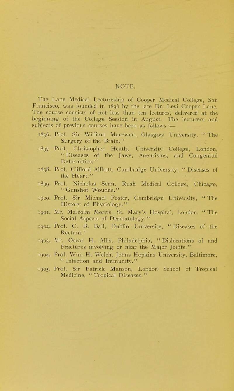 NOTE. The Lane Medical Lectureship of Cooper Medical College, San Francisco, was founded in 1896 by the late Dr. Levi Cooper Lane. The course consists of not less than ten lectures, delivered at the beginning of the College Session in August. The lecturers and subjects of previous courses have been as follows :— 1896. Prof. Sir William Macewen, Glasgow University,  The Surgery of the Brain. 1897. Prof. Christopher Heath, University College, London,  Diseases of the Jaws, Aneurisms, and Congenital Deformities. 1898. Prof. Clifford Allbutt, Cambridge University,  Diseases of the Heart. 1899. Prof. Nicholas Senn, Rush Medical College, Chicago,  Gunshot Wounds. 1900. Prof. Sir Michael Foster, Cambridge University,  The History of Physiology. 1901. Mr. Malcolm Morris, St. Mary's Hospital, London,  The Social Aspects of Dermatology. 1902. Prof. C. B. Ball, Dublin University,  Diseases of the Rectum. 1903. Mr. Oscar H. Allis, Philadelphia,  Dislocations of and Fractures involving or near the Major Joints. 1904. Prof. Wm. H. Welch, Johns Hopkins University, Baltimore, Infection and Immunity. 1905. Prof. Sir Patrick Manson, London School of Tropical Medicine, Tropical Diseases.