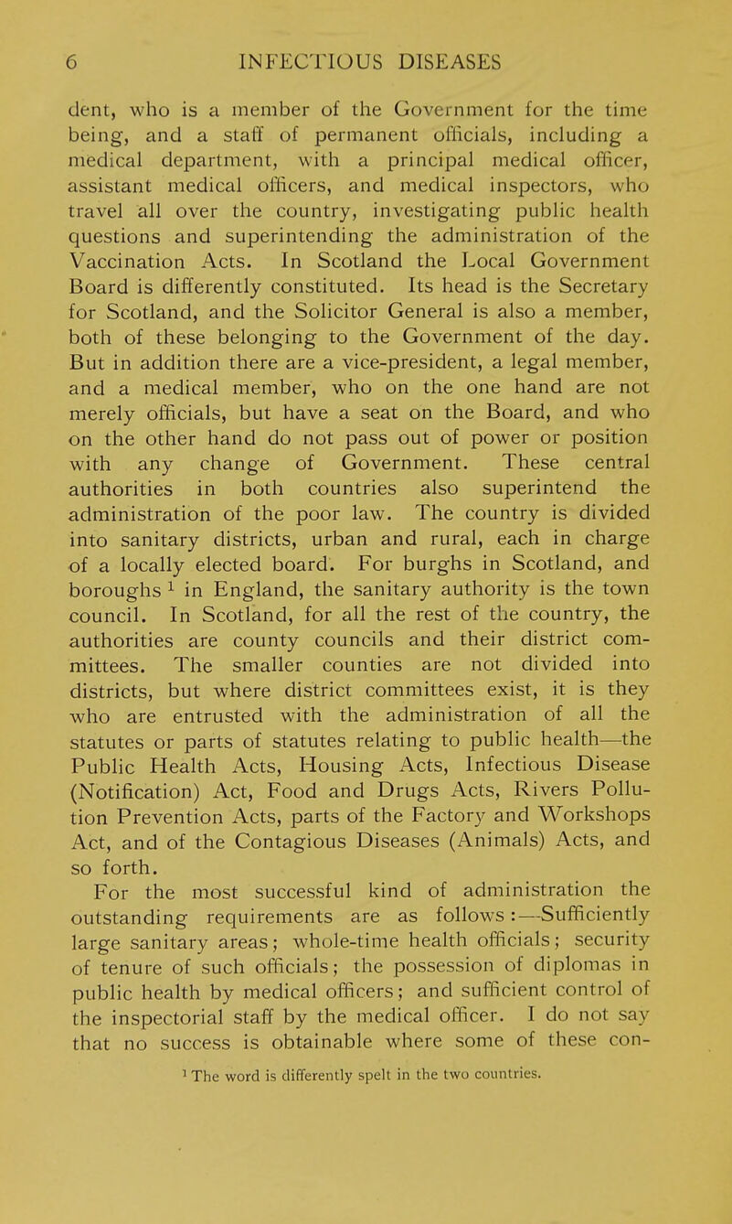 dent, who is a member of the Government for the time being, and a staff of permanent officials, including a medical department, with a principal medical officer, assistant medical officers, and medical inspectors, who travel all over the country, investigating public health questions and superintending the administration of the Vaccination Acts. In Scotland the Local Government Board is differently constituted. Its head is the Secretary for Scotland, and the Solicitor General is also a member, both of these belonging to the Government of the day. But in addition there are a vice-president, a legal member, and a medical member, who on the one hand are not merely officials, but have a seat on the Board, and who on the other hand do not pass out of power or position with any change of Government. These central authorities in both countries also superintend the administration of the poor law. The country is divided into sanitary districts, urban and rural, each in charge of a locally elected board. For burghs in Scotland, and boroughs ^ in England, the sanitary authority is the town council. In Scotland, for all the rest of the country, the authorities are county councils and their district com- mittees. The smaller counties are not divided into districts, but where district committees exist, it is they who are entrusted with the administration of all the statutes or parts of statutes relating to public health—the Public Health Acts, Housing Acts, Infectious Disease (Notification) Act, Food and Drugs Acts, Rivers Pollu- tion Prevention Acts, parts of the Factory and Workshops Act, and of the Contagious Diseases (Animals) Acts, and so forth. For the most successful kind of administration the outstanding requirements are as follows:—Sufficiently large sanitary areas; whole-time health officials; security of tenure of such officials; the possession of diplomas in public health by medical officers; and sufficient control of the inspectorial staff by the medical officer. I do not say that no success is obtainable where some of these con- ' The word is differently spelt in the two countries.