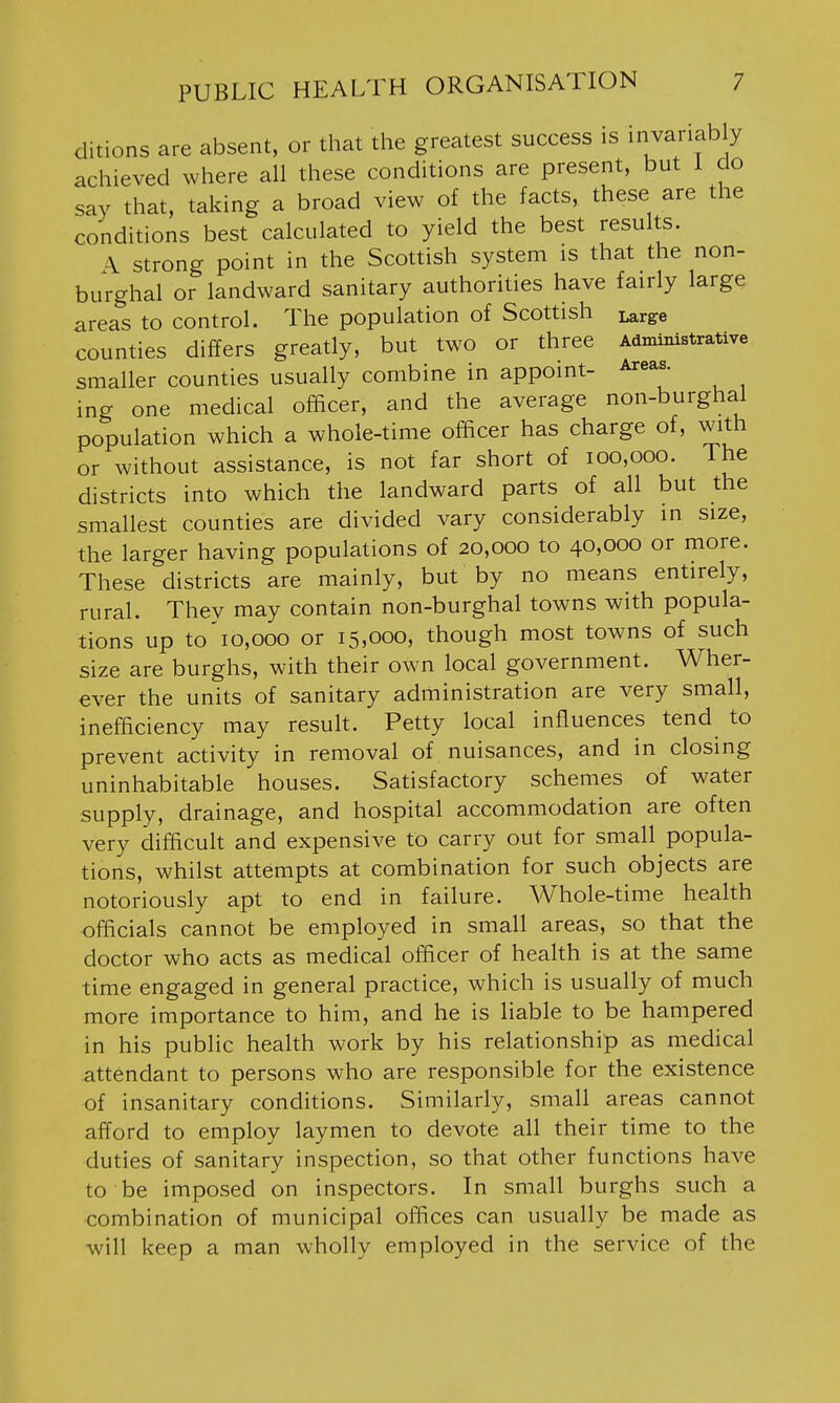 ditions are absent, or that the greatest success is invariably achieved where all these conditions are present, but i do say that, taking a broad view of the facts, these are the conditions best calculated to yield the best results. \ strong point in the Scottish system is that the non- burghal or landward sanitary authorities have fairly large areas to control. The population of Scottish Large counties differs greatly, but two or three Administrative smaller counties usually combine in appoint- Areas, ing one medical officer, and the average non-burghal population which a whole-time officer has charge of, with or without assistance, is not far short of 100,000. The districts into which the landward parts of all but the smallest counties are divided vary considerably in size, the larger having populations of 20,000 to 40,000 or more. These districts are mainly, but by no means entirely, rural. They may contain non-burghal towns with popula- tions up to'io,ooo or 15,000, though most towns of such size are burghs, with their own local government. Wher- ever the units of sanitary administration are very small, inefficiency may result. Petty local influences tend to prevent activity in removal of nuisances, and in closing uninhabitable houses. Satisfactory schemes of water supply, drainage, and hospital accommodation are often very difficult and expensive to carry out for small popula- tions, whilst attempts at combination for such objects are notoriously apt to end in failure. Whole-time health officials cannot be employed in small areas, so that the doctor who acts as medical officer of health is at the same time engaged in general practice, which is usually of much more importance to him, and he is liable to be hampered in his public health work by his relationship as medical attendant to persons who are responsible for the existence of insanitary conditions. Similarly, small areas cannot afford to employ laymen to devote all their time to the duties of sanitary inspection, so that other functions have to be imposed on inspectors. In small burghs such a combination of municipal offices can usually be made as will keep a man wholly employed in the service of the