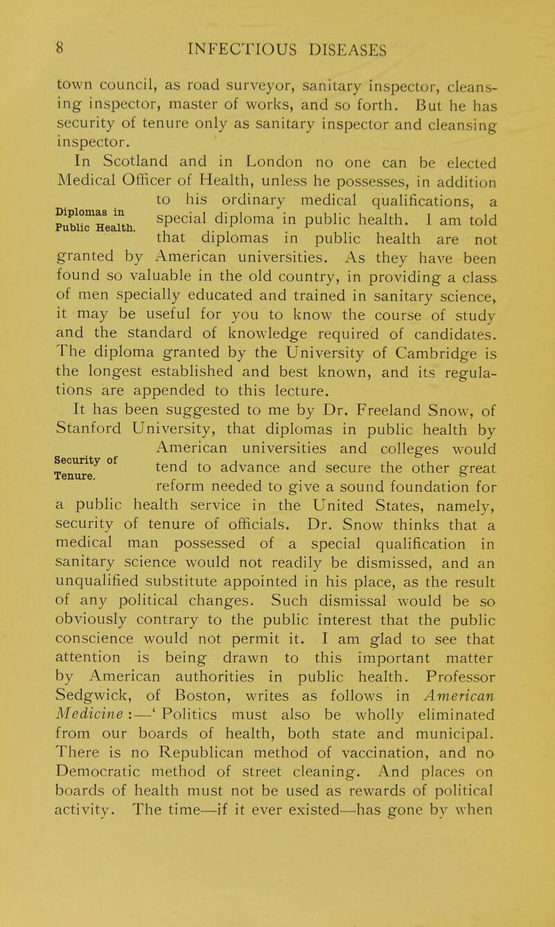 town council, as road surveyor, sanitary inspector, cleans- ing inspector, master of works, and so forth. But he has security of tenure only as sanitary inspector and cleansing inspector. In Scotland and in London no one can be elected Medical Officer of Health, unless he possesses, in addition to his ordinary medical qualifications, a PubiirHeaitii ^P^cial diploma in public health. 1 am told that diplomas in public health are not granted by American universities. As they have been found so valuable in the old country, in providing a class of men specially educated and trained in sanitary science, it may be useful for you to know the course of study and the standard of knowledge required of candidates. The diploma granted by the University of Cambridge is the longest established and best known, and its regula- tions are appended to this lecture. It has been suggested to me by Dr. Freeland Snow, of Stanford University, that diplomas in public health by American universities and colleges w-ould Security of tend to advance and secure the other gfreat Tenure. ° reform needed to give a sound foundation for a public health service in the United States, namely, security of tenure of officials. Dr. Snow thinks that a medical man possessed of a special qualification in sanitary science would not readily be dismissed, and an unqualified substitute appointed in his place, as the result of any political changes. Such dismissal would be so obviously contrary to the public interest that the public conscience would not permit it. I am glad to see that attention is being drawn to this important matter by American authorities in public health. Professor Sedgwick, of Boston, writes as follows in American Medicine :—' Politics must also be wholly eliminated from our boards of health, both state and municipal. There is no Republican method of vaccination, and no Democratic method of street cleaning. And places on boards of health must not be used as rewards of political activity. The time—if it ever existed—has gone by when