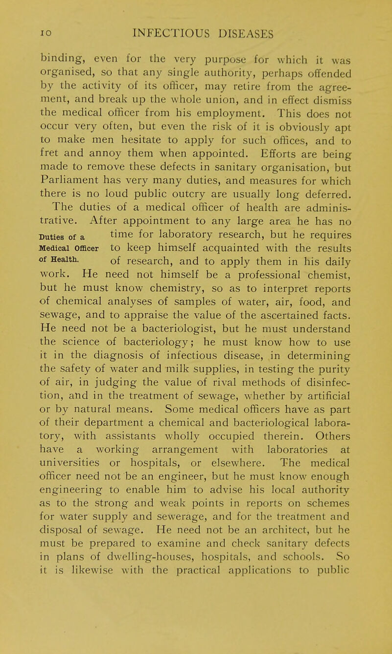 binding, even for the very purpose for which it was organised, so that any single authority, perhaps offended by the activity of its oflicer, may retire from the agree- ment, and break up the whole union, and in effect dismiss the medical officer from his employment. This does not occur very often, but even the risk of it is obviously apt to make men hesitate to apply for such offices, and to fret and annoy them when appointed. Efforts are being made to remove these defects in sanitary organisation, but Parliament has very many duties, and measures for which there is no loud public outcry are usually long deferred. The duties of a medical officer of health are adminis- trative. After appointment to any large area he has no Duties of a time for laboratory research, but he requires Medical Officer to keep himself acquainted with the results of Heaitii. of research, and to apply them in his daily work. He need not himself be a professional chemist, but he must know chemistry, so as to interpret reports of chemical analyses of samples of water, air, food, and sewage, and to appraise the value of the ascertained facts. He need not be a bacteriologist, but he must understand the science of bacteriology; he must know how to use it in the diagnosis of infectious disease, in determining the safety of water and milk supplies, in testing the purity of air, in judging the value of rival methods of disinfec- tion, and in the treatment of sewage, whether by artificial or by natural means. Some medical officers have as part of their department a chemical and bacteriological labora- tory, with assistants wholly occupied therein. Others have a working arrangement with laboratories at universities or hospitals, or elsewhere. The medical officer need not be an engineer, but he must know enough engineering to enable him to advise his local authority as to the strong and weak points in reports on schemes for water supply and sewerage, and for the treatment and disposal of sewage. He need not be an architect, but he must be prepared to examine and check sanitary defects in plans of dwelling-houses, hospitals, and schools. So it is likewise with the practical applications to public