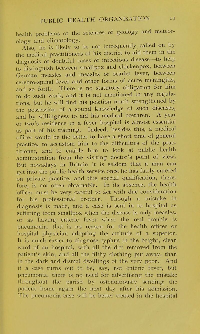 health problems of the sciences of geology and meteor- ology and climatology. Also, he is likely to be not infrequently called on by the medical practitioners of his district to aid them in the diagnosis of doubtful cases of infectious disease—to help to distinguish between smallpox and chickenpox, between German measles and measles or scarlet fever, between cerebro-spinal fever and other forms of acute meningitis, and so forth. There is no statutory obligation for him to do such work, and it is not mentioned in any regula- tions, but he will find his position much strengthened by the possession of a sound knowledge of such diseases, and by willingness to aid his medical brethren. A year or two's residence in a fever hospital is almost essential as part of his training. Indeed, besides this, a medical officer would be the better to have a short time of general practice, to accustom him to the difficulties of the prac- titioner, and to enable him to look at public health administration from the visiting doctor's point of view. But nowadays in Britain it is seldom that a man can get into the public health service once he has fairly entered on private practice, and this special qualification, there- fore, is not often obtainable. In its absence, the health officer must be very careful to act with due consideration for his professional brother. Though a mistake in diagnosis is made, and a case is sent in to hospital as suffering from smallpox when the disease is only measles, or as having enteric fever when the real trouble is pneumonia, that is no reason for the health officer or hospital physician adopting the attitude of a superior. It is much easier to diagnose typhus in the bright, clean ward of an hospital, with all the dirt removed from the patient's skin, and all the filthy clothing put away, than in the dark and dismal dwellings of the very poor. And if a case turns out to be, say, not enteric fever, but pneumonia, there is no need for advertising the mistake throughout the parish by ostentatiously sending the patient home again the next day after his admission. The pneumonia case will be better treated in the hospital
