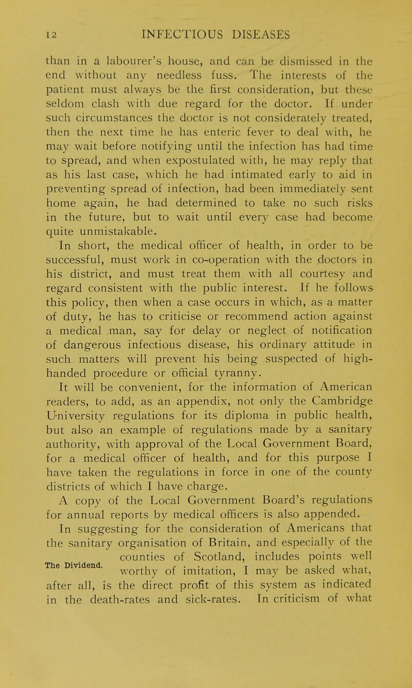 than in a labourer's house, and ran be dismissed in the end without any needless fuss. The interests of the patient must always be the first consideration, but these seldom clash with due regard for the doctor. If under such circumstances the doctor is not considerately treated, then the next time he has enteric fever to deal with, he may wait before notifying until the infection has had time to spread, and when expostulated with, he may reply that as his last case, which he had intimated early to aid in preventing spread of infection, had been immediately sent home again, he had determined to take no such risks in the future, but to wait until every case had become quite unmistakable. In short, the medical officer of health, in order to be successful, must work in co-operation with the doctors in his district, and must treat them with all courtesy and regard consistent with the public interest. If he follows this policy, then when a case occurs in which, as a matter of duty, he has to criticise or recommend action against a medical man, say for delay or neglect of notification of dangerous infectious disease, his ordinary attitude in such matters will prevent his being suspected of high- handed procedure or official tyranny. It will be convenient, for the information of American readers, to add, as an appendix, not only the Cambridge University regulations for its diploma in public health, but also an example of regulations made by a sanitary authority, with approval of the Local Government Board, for a medical officer of health, and for this purpose I have taken the regulations in force in one of the county districts of which I have charge. A copy of the Local Government Board's regulations for annual reports by medical officers is also appended. In suggesting for the consideration of Americans that the sanitary organisation of Britain, and especially of the counties of Scotland, includes points well The Dividend. ^r^j-^j^y q{ imitation, I may be asked what, after all, is the direct profit of this system as indicated in the death-rates and sick-rates. In criticism of what