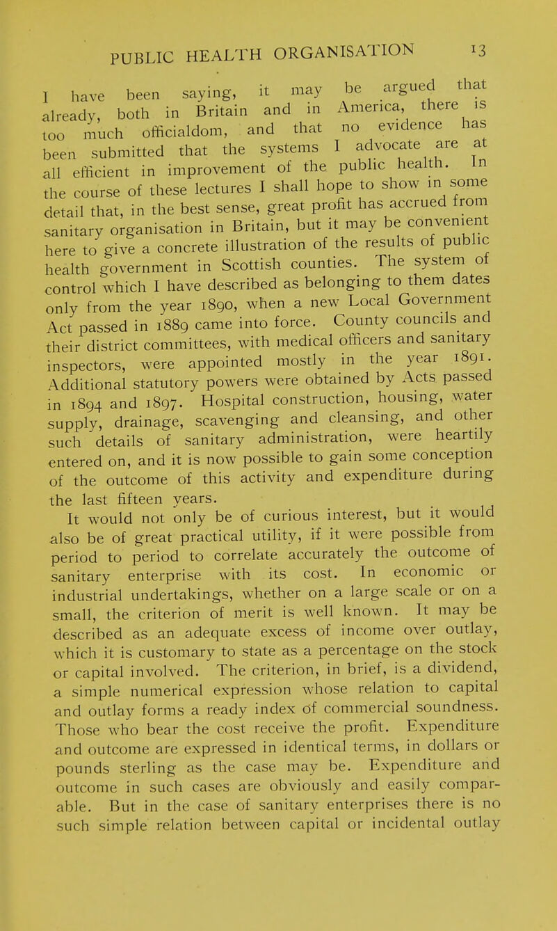 I have been saying, it may be argued that already, both in Britain and in America, there is too much officialdom, and that no evidence has been submitted that the systems I advocate are at all efficient in improvement of the public health. In the course of these lectures I shall hope to show in some detail that, in the best sense, great profit has accrued from sanitary organisation in Britain, but it may be convenient here to give a concrete illustration of the results of public health government in Scottish counties. The system of control which I have described as belonging to them dates only from the year 1890, when a new Local Government Act passed in 1889 came into force. County councils and their district committees, with medical officers and sanitary inspectors, were appointed mostly in the year 1891. Additional statutory powers were obtained by Acts passed in 1894 and 1897. Hospital construction, housing, water supply, drainage, scavenging and cleansing, and other such details of sanitary administration, were heartily entered on, and it is now possible to gain some conception of the outcome of this activity and expenditure during the last fifteen years. It would not only be of curious interest, but it would also be of great practical utility, if it were possible from period to period to correlate accurately the outcome of sanitary enterprise with its cost. In economic or industrial undertakings, whether on a large scale or on a small, the criterion of merit is well known. It may be described as an adequate excess of income over outlay, which it is customary to state as a percentage on the stock or capital involved. The criterion, in brief, is a dividend, a simple numerical expression whose relation to capital and outlay forms a ready index of commercial soundness. Those who bear the cost receive the profit. Expenditure and outcome are expressed in identical terms, in dollars or pounds sterling as the case may be. Expenditure and outcome in such cases are obviously and easily compar- able. But in the case of sanitary enterprises there is no such simple relation between capital or incidental outlay