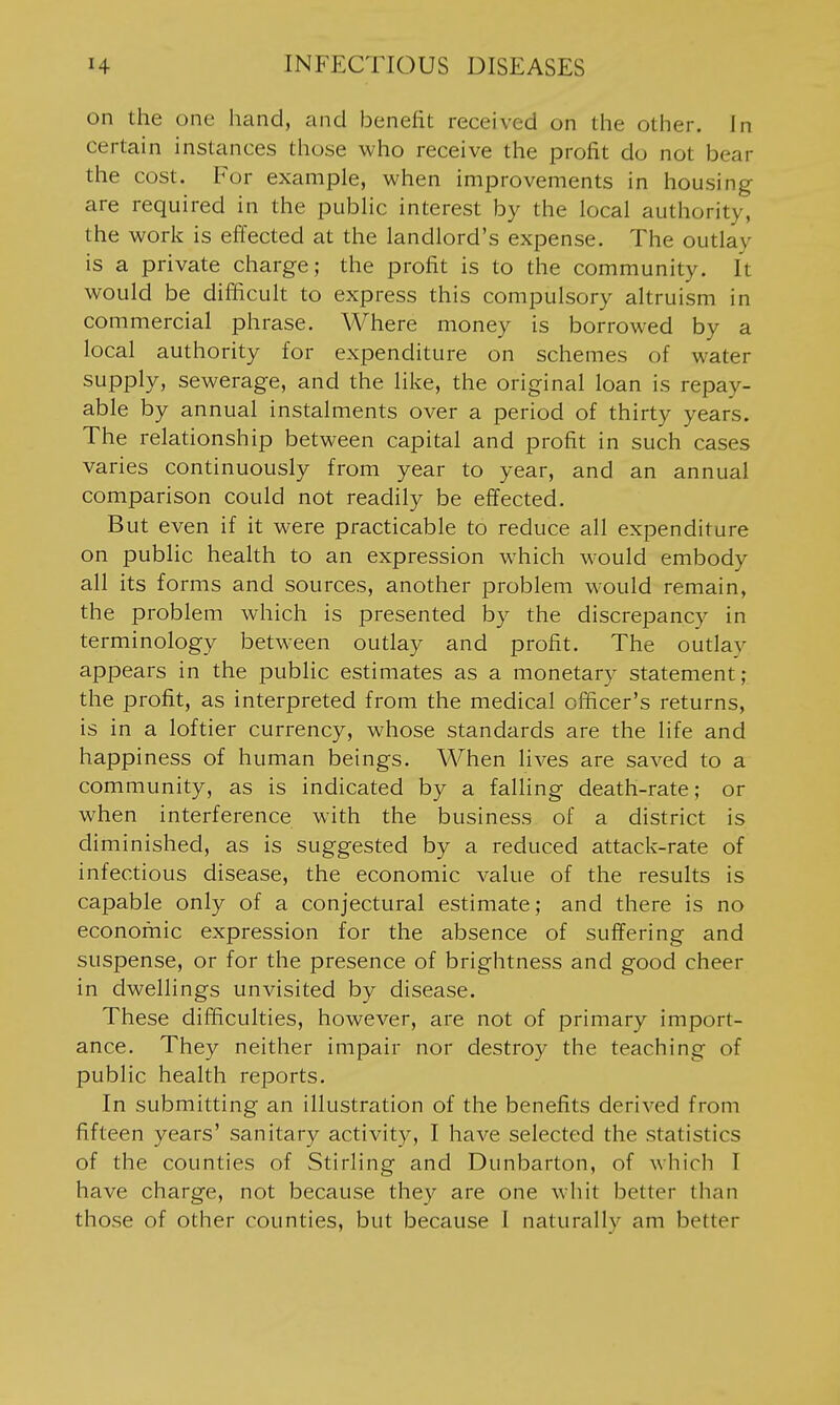 on the one hand, and benefit received on the other. In certain instances those who receive the profit do not bear the cost. For example, when improvements in housing are required in the pubhc interest by the local authority, the work is effected at the landlord's expense. The outlay is a private charge; the profit is to the community. It would be difficult to express this compulsory altruism in commercial phrase. Where money is borrowed by a local authority for expenditure on schemes of water supply, sewerage, and the like, the original loan is repay- able by annual instalments over a period of thirty years. The relationship between capital and profit in such cases varies continuously from year to year, and an annual comparison could not readily be effected. But even if it were practicable to reduce all expenditure on public health to an expression which would embody all its forms and sources, another problem would remain, the problem which is presented by the discrepancy in terminology between outlay and profit. The outlay appears in the public estimates as a monetary statement; the profit, as interpreted from the medical officer's returns, is in a loftier currency, whose standards are the life and happiness of human beings. When lives are saved to a community, as is indicated by a falling death-rate; or when interference with the business of a district is diminished, as is suggested by a reduced attack-rate of infectious disease, the economic value of the results is capable only of a conjectural estimate; and there is no economic expression for the absence of suffering and suspense, or for the presence of brightness and good cheer in dwellings unvisited by disease. These difficulties, however, are not of primary import- ance. They neither impair nor destroy the teaching of public health reports. In submitting an illustration of the benefits derived from fifteen years' sanitary activity, I have selected the statistics of the counties of Stirling and Dunbarton, of which I have charge, not because they are one whit better than those of other counties, but because 1 naturally am better