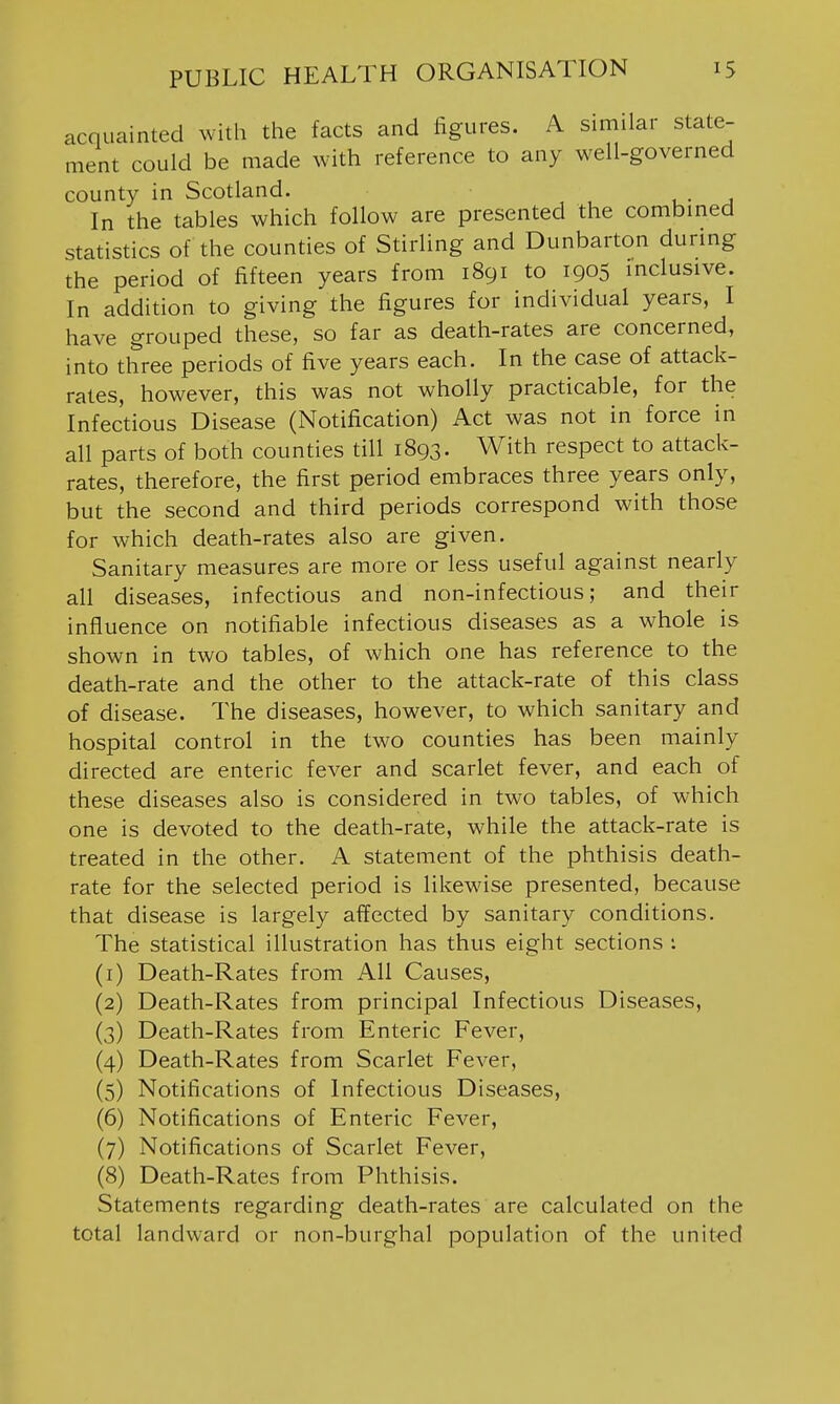 acquainted with the facts and figures. A similar state- ment could be made with reference to any well-governed county in Scotland. , • j In the tables which follow are presented the combined statistics of the counties of Stirling and Dunbarton during the period of fifteen years from 1891 to 1905 inclusive. In addition to giving the figures for individual years, I have grouped these, so far as death-rates are concerned, into three periods of five years each. In the case of attack- rates, however, this was not wholly practicable, for the Infectious Disease (Notification) Act was not in force in all parts of both counties till 1893. With respect to attack- rates, therefore, the first period embraces three years only, but the second and third periods correspond with those for which death-rates also are given. Sanitary measures are more or less useful against nearly all diseases, infectious and non-infectious; and their influence on notifiable infectious diseases as a whole is shown in two tables, of which one has reference to the death-rate and the other to the attack-rate of this class of disease. The diseases, however, to which sanitary and hospital control in the two counties has been mainly directed are enteric fever and scarlet fever, and each of these diseases also is considered in two tables, of which one is devoted to the death-rate, while the attack-rate is treated in the other. A statement of the phthisis death- rate for the selected period is likewise presented, because that disease is largely affected by sanitary conditions. The statistical illustration has thus eight sections i (1) Death-Rates from All Causes, (2) Death-Rates from principal Infectious Diseases, (3) Death-Rates from Enteric Fever, (4) Death-Rates from Scarlet Fever, (5) Notifications of Infectious Diseases, (6) Notifications of Enteric Fever, (7) Notifications of Scarlet Fever, (8) Death-Rates from Phthisis. Statements regarding death-rates are calculated on the total landward or non-burghal population of the united